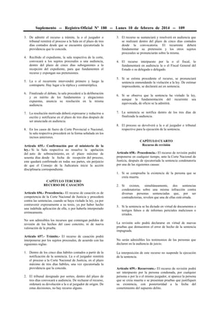 Suplemento -- Registro Oficial Nº 180 -- Lunes 10 de febrero de 2014 -- 109
3. De admitir el recurso a trámite, la o el juzgador o
tribunal remitirá el proceso a la Sala en el plazo de tres
días contados desde que se encuentra ejecutoriada la
providencia que lo conceda.
4. Recibido el expediente, la sala respectiva de la corte,
convocará a los sujetos procesales a una audiencia,
dentro del plazo de cinco días subsiguientes a la
recepción del expediente, para que fundamenten el
recurso y expongan sus pretensiones.
5. La o el recurrente intervendrá primero y luego la
contraparte. Hay lugar a la réplica y contrarréplica.
6. Finalizado el debate, la sala procederá a la deliberación
y en mérito de los fundamentos y alegaciones
expuestas, anuncia su resolución en la misma
audiencia.
7. La resolución motivada deberá expresarse y reducirse a
escrito y notificarse en el plazo de tres días después de
ser anunciada en audiencia.
8. En los casos de fuero de Corte Provincial o Nacional,
la sala respectiva procederá en la forma señalada en los
incisos anteriores.
Artículo 655.- Confirmación por el ministerio de la
ley.- Si la Sala respectiva no resuelve la apelación
del auto de sobreseimiento, en el plazo máximo de
sesenta días desde la fecha de recepción del proceso,
este quedará confirmado en todas sus partes, sin perjuicio
de que el Consejo de la Judicatura inicie la acción
disciplinaria correspondiente.
CAPÍTULO TERCERO
RECURSO DE CASACIÓN
Artículo 656.- Procedencia.- El recurso de casación es de
competencia de la Corte Nacional de Justicia y procederá
contra las sentencias, cuando se haya violado la ley, ya por
contravenir expresamente a su texto, ya por haber hecho
una indebida aplicación de ella, o por haberla interpretado
erróneamente.
No son admisibles los recursos que contengan pedidos de
revisión de los hechos del caso concreto, ni de nueva
valoración de la prueba.
Artículo 657.- Trámite.- El recurso de casación podrá
interponerse por los sujetos procesales, de acuerdo con las
siguientes reglas:
1. Dentro de los cinco días hábiles contados a partir de la
notificación de la sentencia. La o el juzgador remitirá
el proceso a la Corte Nacional de Justicia, en el plazo
máximo de tres días hábiles, una vez ejecutoriada la
providencia que la conceda.
2. El tribunal designado por sorteo, dentro del plazo de
tres días convocará a audiencia. De rechazar el recurso,
ordenará su devolución a la o al juzgador de origen. De
estas decisiones, no hay recurso alguno.
3. El recurso se sustanciará y resolverá en audiencia que
se realizará dentro del plazo de cinco días contados
desde la convocatoria. El recurrente deberá
fundamentar su pretensión y los otros sujetos
procesales se pronunciarán sobre la misma.
4. El recurso interpuesto por la o el fiscal, lo
fundamentará en audiencia la o el Fiscal General del
Estado o su delegada o delegado.
5. Si se estima procedente el recurso, se pronunciará
sentencia enmendando la violación a la ley. De estimar
improcedente, se declarará así en sentencia.
6. Si se observa que la sentencia ha violado la ley,
aunque la fundamentación del recurrente sea
equivocada, de oficio se la admitirá.
7. La sentencia se notifica dentro de los tres días de
finalizada la audiencia.
8. El proceso se devolverá a la o al juzgador o tribunal
respectivo para la ejecución de la sentencia.
CAPÍTULO CUARTO
Recurso de revisión
Artículo 658.- Procedencia.- El recurso de revisión podrá
proponerse en cualquier tiempo, ante la Corte Nacional de
Justicia, después de ejecutoriada la sentencia condenatoria
por una de las siguientes causas:
1. Si se comprueba la existencia de la persona que se
creía muerta.
2. Si existen, simultáneamente, dos sentencias
condenatorias sobre una misma infracción contra
diversas personas sentenciadas que, por ser
contradictorias, revelen que una de ellas está errada.
3. Si la sentencia se ha dictado en virtud de documentos o
testigos falsos o de informes periciales maliciosos o
errados.
La revisión solo podrá declararse en virtud de nuevas
pruebas que demuestren el error de hecho de la sentencia
impugnada.
No serán admisibles los testimonios de las personas que
declaren en la audiencia de juicio.
La interposición de este recurso no suspende la ejecución
de la sentencia.
Artículo 659.- Recurrente.- El recurso de revisión podrá
ser interpuesto por la persona condenada, por cualquier
persona o por la o el mismo juzgador, si aparece la persona
que se creía muerta o se presentan pruebas que justifiquen
su existencia, con posterioridad a la fecha del
cometimiento del supuesto delito.
 