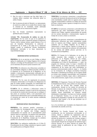 Suplemento -- Registro Oficial Nº 180 -- Lunes 10 de febrero de 2014 -- 119
4. Que los actos u omisiones que han dado lugar a la
condena deben constituir una infracción penal en
ambos Estados.
5. Que la persona privada de libertad o su representante,
en razón de su edad o de su estado físico mental, tenga
la voluntad de ser trasladada, siendo informada
previamente de las consecuencias legales.
6. Que los Estados manifiesten expresamente su
aprobación para el traslado.
Artículo 730.- Exoneración de multas en caso de
repatriación.- En los casos en que en la sentencia se
prevea el pago de multa o reparación integral el Organismo
Técnico, previo informe técnico, podrá solicitar a la o al
juez de Garantías Penitenciarias la reducción o
exoneración de la multa o del pago de la reparación
integral cuando se establezcan razones humanitarias
debidamente motivadas o se haya demostrado la
imposibilidad de pago.
DISPOSICIONES GENERALES
PRIMERA: En lo no previsto en este Código se deberá
aplicar lo establecido en el Código Orgánico de la Función
Judicial y el Código de Procedimiento Civil, si es aplicable
con la naturaleza del proceso penal acusatorio oral.
SEGUNDA: En referencia a las infracciones cometidas en
las comunidades indígenas se deberá proceder conforme a
lo dispuesto en la Constitución de la República, en los
tratados e instrumentos internacionales ratificados por el
Estado, en el Código Orgánico de la Función Judicial y en
la leyes respectivas.
TERCERA: En los casos de repatriación de personas
extranjeras sentenciadas en el Ecuador, las obligaciones de
pago de multas quedan extinguidas, de conformidad con
los convenios internacionales referentes a esta materia.
CUARTA: En lo referente a infracciones contra la
administración aduanera, cuando el valor de las mercancías
no exceda de los montos previstos para que se configure el
tipo penal, no constituye delito y será sancionada como
contravención administrativa por la autoridad aduanera con
el cincuenta por ciento de la multa máxima establecida
para cada delito.
DISPOSICIONES TRANSITORIAS
PRIMERA: Los procesos penales, actuaciones y
procedimientos de investigación que estén tramitándose
cuando entre en vigencia este Código, seguirán
sustanciándose de acuerdo con el procedimiento penal
anterior hasta su conclusión, sin perjuicio del acatamiento
de las normas del debido proceso, previstas en la
Constitución de la República, siempre que la conducta
punible esté sancionada en el presente Código.
SEGUNDA: Las audiencias establecidas en el Libro II,
Procedimiento de este Código, entrarán en vigencia a partir
de su publicación en el Registro Oficial.
TERCERA: Los procesos, actuaciones y procedimientos
en materia de ejecución de penas privativas de libertad que
estén tramitándose cuando entre en vigencia este Código,
seguirán sustanciándose conforme al Código de Ejecución
de Penas y demás normas vigentes al tiempo de su inicio y
hasta su conclusión.
CUARTA: Los procesos, actuaciones y procedimientos de
repatriación que estén tramitándose cuando entre en
vigencia este Código, seguirán sustanciándose de acuerdo
con las normas nacionales e internacionales vigentes al
tiempo de su inicio y hasta su conclusión.
QUINTA: Los procesos, actuaciones y procedimientos de
adolescentes infractores que estén tramitándose cuando
entre en vigencia este Código, seguirán sustanciándose
conforme con el Código Orgánico de la Niñez y
Adolescencia y demás normas vigentes al tiempo de su
inicio y hasta su conclusión sin perjuicio del acatamiento
de las normas del debido proceso previstas en la
Constitución de la República.
SEXTA: El Consejo de la Judicatura, en un plazo de
ciento cincuenta días contados a partir de la
publicación en el Registro Oficial de este Código,
organizará la aplicación del procedimiento especial
contemplado en el Libro II, Procedimiento, y serán los
juzgados de violencia contra la mujer o miembros del
núcleo familiar, en donde funcionen, los que asuman la
competencia de las causas que estén tramitándose en
procesos contravencionales contra la mujer y la familia
en las Comisarías de la Mujer y la Familia, Comisarías
Nacionales e Intendencias de Policía. En los lugares donde
no existan estos juzgados especializados será competente
la o el juzgador de familia, mujer, niñez y adolescencia o
el de contravenciones, según el caso y en ese orden.
SÉPTIMA: El Organismo Técnico del Sistema Nacional
de Rehabilitación Social, como política de salud pública y
en el plazo de noventa días contados desde su
conformación, iniciará en los centros de privación de
libertad, el proceso de evaluación médica a las personas
privadas de libertad que, en el cumplimiento de su
condena, hayan desarrollado un trastorno mental,
debidamente comprobado. Con base en el informe emitido
por el Organismo Técnico, la o el Juez de garantías
penitenciarias dispondrá el traslado de estas personas a un
centro de salud mental a fin de que procedan con el
tratamiento adecuado.
Las y los servidores que incumplan esta disposición serán
sancionados de acuerdo con la ley.
OCTAVA: La Fiscalía General del Estado, en
coordinación con las instituciones involucradas en el
sistema, dictará y aprobará los reglamentos para la
regulación, implementación y dirección del sistema
nacional de protección y asistencia de víctimas, testigos y
otros participantes en el proceso penal y del Sistema
especializado integral de investigación de medicina legal y
ciencias forenses, en el plazo máximo de sesenta días,
contados desde la publicación de este Código en el
Registro Oficial.
 