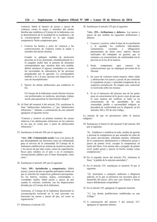 124 -- Suplemento -- Registro Oficial Nº 180 -- Lunes 10 de febrero de 2014
violencia, habrá el número de juezas y jueces de
violencia contra la mujer o miembro del núcleo
familiar que establezca el Consejo de la Judicatura, con
la determinación de la localidad de su residencia y de
la circunscripción territorial en la que tengan
competencia. Serán competentes para:
1. Conocer los hechos y actos de violencia y las
contravenciones de violencia contra la mujer o
miembro del núcleo familiar.
Cuando se apliquen medidas de protección
previstas en la ley pertinente, simultáneamente la o
el juzgador podrá fijar la pensión de alimentos
correspondiente que, mientras dure esta medida,
deberá satisfacer el agresor, tomándose en cuenta
las necesidades de subsistencia de las personas
perjudicadas por la agresión. Le corresponderá
también a la o al juez ejecutar esta disposición en
caso de incumplimiento.
2. Ejercer las demás atribuciones que establezca la
ley.
El Consejo de la Judicatura creará oficinas técnicas
con profesionales en medicina, psicología, trabajo
social; para garantizar la intervención integral.”
24. Al final del numeral 4 del artículo 234, sustitúyase la
frase “adolescentes infractores; y,” por “adolescentes
infractores.”. Además, a continuación de este numeral
agréguese el siguiente inciso:
“Conocer y resolver en primera instancia las causas
relativas a los adolescentes infractores en los cantones
en los que no exista juez o jueza de adolescentes
infractores.”
25. Sustitúyase el artículo 248, por el siguiente:
“Art.- 248.- Voluntariado social.- Las o los jueces de
paz desempeñarán sus funciones como un voluntariado
para el servicio de la comunidad. El Consejo de la
Judicatura establecerá un sistema de incentivos para las
y los jueces de paz tales como, cursos de capacitación,
becas para estudios en el país o en el extranjero,
reconocimiento público por el buen desempeño, entre
otros.”
26. Sustitúyase el artículo 249, por el siguiente:
“Art.- 249.- Jurisdicción y competencia.- Habrá
juezas y jueces de paz en aquellas parroquias rurales en
que lo soliciten los respectivos gobiernos parroquiales.
En los barrios, recintos, anejos, comunidades y
vecindades rurales, habrá juezas y jueces de paz
cuando lo soliciten conforme con las disposiciones
dictadas por el Consejo de la Judicatura.
Asimismo, el Consejo de la Judicatura determinará la
circunscripción territorial en la cual ejercerán sus
funciones las juezas y jueces de paz, así como su
organización.”
27. Elimínese el artículo 252.
28. Sustitúyase el artículo 253 por el siguiente:
“Art.- 253.- Atribuciones y deberes.- Las juezas y
jueces de paz tendrán las siguientes atribuciones y
deberes:
1. Conocer y resolver, sobre la base de la conciliación
y la equidad, los conflictos individuales,
comunitarios, vecinales y obligaciones
patrimoniales de hasta cinco salarios básicos
unificados del trabajador en general, que se
sometan a su conocimiento, de conformidad con lo
previsto en la ley de la materia.
2. Serán competentes para conocer las
contravenciones que no impliquen privación de la
libertad.
3. En casos de violencia contra mujeres, niños, niñas
y adolescentes los jueces y juezas de paz remitirán
el expediente al juez o autoridad competente de su
respectiva jurisdicción. En ningún caso conocerán
ni resolverán sobre los mismos.
4. Si en el transcurso del proceso una de las partes
pone en conocimiento de la jueza o juez de paz que
el caso materia del conflicto se halla ya en
conocimiento de las autoridades de una
comunidad, pueblo o nacionalidad indígena se
procederá de conformidad con lo dispuesto en los
artículos 344 y 345 de este Código.
La justicia de paz no prevalecerá sobre la justicia
indígena.”
29. Sustitúyase el literal b) del numeral 8 del artículo 264
por el siguiente:
“b) Establecer o modificar la sede, modelo de gestión
y precisar la competencia en que actuarán las salas de
las cortes provinciales, tribunales penales, tribunales
de lo contencioso administrativo y tributarios juezas y
jueces de primer nivel, excepto la competencia en
razón del fuero. Una misma sala o juzgador de primer
nivel, podrá actuar y ejercer al mismo tiempo varias
competencias.”
30. En el segundo inciso del artículo 291, elimínese la
frase: “a pedido de la máxima autoridad y”.
31. En el artículo 335, sustitúyase el numeral 10 por el
siguiente:
“10. Ausentarse a cualquier audiencia o diligencia
judicial, en la que su presencia sea necesaria para el
desarrollo del juicio, salvo por caso fortuito o fuerza
mayor debidamente comprobado.”
32. En el artículo 335, agréguese el siguiente numeral:
“11. Las demás prohibiciones establecidas en este
Código.”
33. A continuación del número 5 del artículo 337,
agréguese el siguiente número:
 