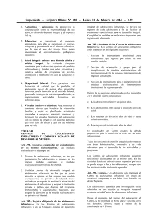 Suplemento -- Registro Oficial Nº 180 -- Lunes 10 de febrero de 2014 -- 139
1. Autoestima y autonomía: Se promoverá la
concienciación sobre la responsabilidad de sus
actos, su desarrollo humano integral y el respeto a
la Ley.
2. Educación: se incentivará el constante
aprendizaje, para ello se garantizará el ingreso,
reingreso y permanencia en el sistema educativo,
por lo que el uso del tiempo libre estará
encaminado al aprovechamiento pedagógico
educativo.
3. Salud integral: existirá una historia clínica y
médica integral. Se realizarán chequeos
constantes para la detección oportuna de posibles
enfermedades y brindar una salud preventiva y
curativa además de programas de auxilio,
orientación y tratamiento en caso de adicciones y
otros.
4. Ocupacional laboral: Para garantizar una
formación de calidad que le posibilite al
adolescente mayor de quince años desarrollar
destrezas para la inserción en el mercado laboral,
generando estrategias de micro emprendimiento, se
implementarán actividades formativas en
diferentes áreas.
5. Vínculos familiares o afectivos: Para promover el
constante vínculo que beneficie la reinserción
familiar y social se planificarán actividades
orientadas a recuperar, construir, mantener y
fortalecer los vínculos familiares del adolescente
con su familia de origen o con aquellas personas
que creó lazos de afecto y que son un referente
para su vida.
TÍTULO II
CENTROS DE ADOLESCENTES
INFRACTORES Y UNIDADES ZONALES DE
DESARROLLO INTEGRAL
Art. 391.- Instancias encargadas del cumplimiento
de las medidas socioeducativas.- Las medidas
socioeducativas se cumple en:
1. Centros de adolescentes infractores, en los que
permanecen los adolescentes a quienes se les
impuso medidas cautelares o medidas
socioeducativas privativas de libertad.
2. Unidades zonales de desarrollo integral de
adolescentes infractores, en los que se presta
atención a quienes se les impone una medida
socioeducativa no privativa de libertad. Estas
unidades se encargarán de analizar la situación del
adolescente, de seleccionar y asignar la institución
privada o pública que dispone del programa,
profesionales y equipamiento necesario, que
asegure la ejecución de la medida socioeducativa
no privativa de libertad.
Art. 392.- Registro obligatorio de los adolescentes
infractores.- En los Centros de adolescentes
infractores y en las Unidades zonales de desarrollo
integral de adolescentes infractores, se llevará un
registro de cada adolescente a fin de facilitar el
tratamiento especializado para su desarrollo integral.
Cumplidas las medidas socioeducativas impuestas, este
registro será eliminado.
Art. 393.- Secciones de los Centros de adolescentes
infractores.- Los Centros de adolescentes infractores
están separados en las siguientes secciones:
1. Sección de internamiento provisional para
adolescentes que ingresen por efecto de una
medida cautelar.
2. Sección de orientación y apoyo para el
cumplimiento de medidas socioeducativas de
internamiento de fin de semana e internamiento de
régimen semiabierto.
3. Sección de internamiento para el cumplimiento de
medidas socioeducativas de internamiento
institucional de régimen cerrado.
Dentro de las secciones determinadas en los numerales
2 y 3 existirán cuatro subsecciones:
a) Los adolescentes menores de quince años.
b) Los adolescentes entre quince y dieciocho años de
edad.
c) Los mayores de dieciocho años de edad y hasta
veinticuatro años.
d) Los mayores de veinticuatro años de edad.
El coordinador del Centro cuidará la debida
preparación para la transición en cada una de estas
subsecciones.
Todas las secciones de atención especializada contarán
con áreas habitacionales, comunales y de vida
adecuadas para el desarrollo de las actividades y
programas.
Los Centros de adolescentes infractores acogerán
únicamente adolescentes de un mismo sexo. En las
ciudades donde no existan centros separados por sexo
se puede acoger a las y los adolescentes, siempre que
los ambientes estén totalmente separados.
Art. 394.- Ingreso.- Un adolescente solo ingresará al
Centro de adolescentes infractores con orden de
autoridad competente o por haber sido detenido en
delito flagrante.
Los adolescentes detenidos para investigación serán
admitidos en una sección de recepción temporal
existente en todo Centro de adolescentes infractores.
Desde el momento del ingreso del adolescente al
Centro, se le informará en forma clara y sencilla sobre
sus derechos, deberes, reglas y rutinas de la
convivencia en el Centro.
 