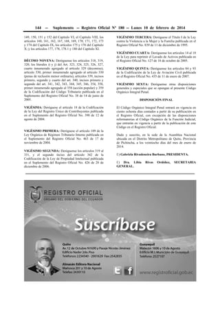 144 -- Suplemento -- Registro Oficial Nº 180 -- Lunes 10 de febrero de 2014
149, 150, 151 y 152 del Capítulo VI, el Capítulo VIII, los
artículos 160, 161, 162, 167, 168, 169, 170, 171, 172, 173
y 174 del Capítulo IX, los artículos 175 y 176 del Capítulo
X; y los artículos 177, 178, 178.1 y 180 del Capítulo XI.
DÉCIMO NOVENA: Deróguense los artículos 318, 319,
320, los literales i) y j) del Art. 323, 324, 325, 326, 327,
cuarto innumerado agregado al artículo 329 (decomiso),
artículo 330, primer innumerado agregado al artículo 330
(penas de reclusión menor ordinaria), artículos 339, incisos
primero, segundo y cuarto del art. 340, incisos primero y
segundo del art. 341, 342, 343, 344, 345, 346, 354, 358,
primer innumerado agregado al 358 (acción popular) y 359
de la Codificación del Código Tributario publicada en el
Suplemento del Registro Oficial No. 38 de 14 de junio de
2005.
VIGÉSIMA: Deróguese el artículo 18 de la Codificación
de la Ley del Registro Único de Contribuyentes publicada
en el Suplemento del Registro Oficial No. 398 de 12 de
agosto de 2004.
VIGÉSIMO PRIMERA: Deróguese el artículo 109 de la
Ley Orgánica de Régimen Tributario Interno publicada en
el Suplemento del Registro Oficial No. 463 de 17 de
noviembre de 2004.
VIGÉSIMO SEGUNDA: Deróguense los artículos 319 al
331, y el segundo inciso del artículo 342 de la
Codificación de la Ley de Propiedad Intelectual publicada
en el Suplemento del Registro Oficial No. 426 de 28 de
diciembre de 2006.
VIGÉSIMO TERCERA: Deróguese el Título I de la Ley
contra la Violencia a la Mujer y la Familia publicada en el
Registro Oficial No. 839 de 11 de diciembre de 1995.
VIGÉSIMO CUARTA: Deróguense los artículos 14 al 18
de la Ley para reprimir el Lavado de Activos publicada en
el Registro Oficial No. 127 de 18 de octubre de 2005.
VIGÉSIMO QUINTA: Deróguense los artículos 84 y 93
de la Codificación de la Ley de Aviación Civil publicada
en el Registro Oficial No. 435 de 11 de enero de 2007.
VIGÉSIMO SEXTA: Deróguense otras disposiciones
generales y especiales que se opongan al presente Código
Orgánico Integral Penal.
DISPOSICIÓN FINAL
El Código Orgánico Integral Penal entrará en vigencia en
ciento ochenta días contados a partir de su publicación en
el Registro Oficial, con excepción de las disposiciones
reformatorias al Código Orgánico de la Función Judicial,
que entrarán en vigencia a partir de la publicación de este
Código en el Registro Oficial.
Dado y suscrito, en la sede de la Asamblea Nacional
ubicada en el Distrito Metropolitano de Quito, Provincia
de Pichincha, a los veintiocho días del mes de enero de
2014.
f.) Gabriela Rivadeneira Burbano, PRESIDENTA.
f.) Dra. Libia Rivas Ordóñez, SECRETARIA
GENERAL.
 