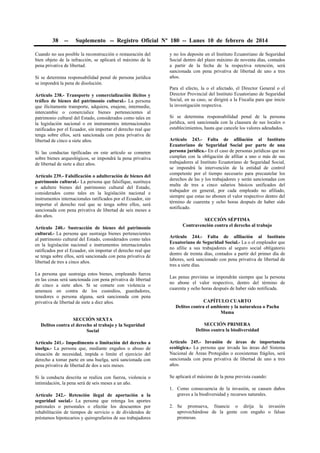 38 -- Suplemento -- Registro Oficial Nº 180 -- Lunes 10 de febrero de 2014
Cuando no sea posible la reconstrucción o restauración del
bien objeto de la infracción, se aplicará el máximo de la
pena privativa de libertad.
Si se determina responsabilidad penal de persona jurídica
se impondrá la pena de disolución.
Artículo 238.- Transporte y comercialización ilícitos y
tráfico de bienes del patrimonio cultural.- La persona
que ilícitamente transporte, adquiera, enajene, intermedie,
intercambie o comercialice bienes pertenecientes al
patrimonio cultural del Estado, considerados como tales en
la legislación nacional o en instrumentos internacionales
ratificados por el Ecuador, sin importar el derecho real que
tenga sobre ellos, será sancionada con pena privativa de
libertad de cinco a siete años.
Si las conductas tipificadas en este artículo se cometen
sobre bienes arqueológicos, se impondrá la pena privativa
de libertad de siete a diez años.
Artículo 239.- Falsificación o adulteración de bienes del
patrimonio cultural.- La persona que falsifique, sustituya
o adultere bienes del patrimonio cultural del Estado,
considerados como tales en la legislación nacional e
instrumentos internacionales ratificados por el Ecuador, sin
importar el derecho real que se tenga sobre ellos, será
sancionada con pena privativa de libertad de seis meses a
dos años.
Artículo 240.- Sustracción de bienes del patrimonio
cultural.- La persona que sustraiga bienes pertenecientes
al patrimonio cultural del Estado, considerados como tales
en la legislación nacional e instrumentos internacionales
ratificados por el Ecuador, sin importar el derecho real que
se tenga sobre ellos, será sancionada con pena privativa de
libertad de tres a cinco años.
La persona que sustraiga estos bienes, empleando fuerza
en las cosas será sancionada con pena privativa de libertad
de cinco a siete años. Si se comete con violencia o
amenaza en contra de los custodios, guardadores,
tenedores o persona alguna, será sancionada con pena
privativa de libertad de siete a diez años.
SECCIÓN SEXTA
Delitos contra el derecho al trabajo y la Seguridad
Social
Artículo 241.- Impedimento o limitación del derecho a
huelga.- La persona que, mediante engaños o abuso de
situación de necesidad, impida o limite el ejercicio del
derecho a tomar parte en una huelga, será sancionada con
pena privativa de libertad de dos a seis meses.
Si la conducta descrita se realiza con fuerza, violencia o
intimidación, la pena será de seis meses a un año.
Artículo 242.- Retención ilegal de aportación a la
seguridad social.- La persona que retenga los aportes
patronales o personales o efectúe los descuentos por
rehabilitación de tiempos de servicio o de dividendos de
préstamos hipotecarios y quirografarios de sus trabajadores
y no los deposite en el Instituto Ecuatoriano de Seguridad
Social dentro del plazo máximo de noventa días, contados
a partir de la fecha de la respectiva retención, será
sancionada con pena privativa de libertad de uno a tres
años.
Para el efecto, la o el afectado, el Director General o el
Director Provincial del Instituto Ecuatoriano de Seguridad
Social, en su caso, se dirigirá a la Fiscalía para que inicie
la investigación respectiva.
Si se determina responsabilidad penal de la persona
jurídica, será sancionada con la clausura de sus locales o
establecimientos, hasta que cancele los valores adeudados.
Artículo 243.- Falta de afiliación al Instituto
Ecuatoriano de Seguridad Social por parte de una
persona jurídica.- En el caso de personas jurídicas que no
cumplan con la obligación de afiliar a uno o más de sus
trabajadores al Instituto Ecuatoriano de Seguridad Social,
se impondrá la intervención de la entidad de control
competente por el tiempo necesario para precautelar los
derechos de las y los trabajadores y serán sancionadas con
multa de tres a cinco salarios básicos unificados del
trabajador en general, por cada empleado no afiliado,
siempre que estas no abonen el valor respectivo dentro del
término de cuarenta y ocho horas después de haber sido
notificado.
SECCIÓN SÉPTIMA
Contravención contra el derecho al trabajo
Artículo 244.- Falta de afiliación al Instituto
Ecuatoriano de Seguridad Social.- La o el empleador que
no afilie a sus trabajadores al seguro social obligatorio
dentro de treinta días, contados a partir del primer día de
labores, será sancionado con pena privativa de libertad de
tres a siete días.
Las penas previstas se impondrán siempre que la persona
no abone el valor respectivo, dentro del término de
cuarenta y ocho horas después de haber sido notificada.
CAPÍTULO CUARTO
Delitos contra el ambiente y la naturaleza o Pacha
Mama
SECCIÓN PRIMERA
Delitos contra la biodiversidad
Artículo 245.- Invasión de áreas de importancia
ecológica.- La persona que invada las áreas del Sistema
Nacional de Áreas Protegidas o ecosistemas frágiles, será
sancionada con pena privativa de libertad de uno a tres
años.
Se aplicará el máximo de la pena prevista cuando:
1. Como consecuencia de la invasión, se causen daños
graves a la biodiversidad y recursos naturales.
2. Se promueva, financie o dirija la invasión
aprovechándose de la gente con engaño o falsas
promesas.
 