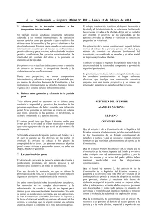 4 -- Suplemento -- Registro Oficial Nº 180 -- Lunes 10 de febrero de 2014
5. Adecuación de la normativa nacional a los
compromisos internacionales
Se tipifican nuevas conductas penalmente relevantes
adaptadas a las normas internacionales. Se introducen
nuevos capítulos como por ejemplo, el que se refiere a los
delitos contra la humanidad y las graves violaciones a los
derechos humanos. En otros casos, cuando en instrumentos
internacionales suscritos por el Ecuador se establecen tipos
penales abiertos y poco precisos, se han diseñado los tipos
penales considerando las garantías constitucionales, la
efectividad del combate del delito y la precisión en
elementos de la tipicidad.
Por primera vez se tipifican infracciones como la omisión
de denuncia de tortura, la desaparición forzada y la
violencia sexual en conflicto armado.
Desde esta perspectiva, se honran compromisos
internacionales y además se cumple con el postulado que,
en materia de derechos humanos, la Constitución y los
instrumentos internacionales de derechos humanos tienen
vigencia en el sistema jurídico infraconstitucional.
6. Balance entre garantías y eficiencia de la justicia
penal
Todo sistema penal se encuentra en el dilema entre
combatir la impunidad y garantizar los derechos de las
personas sospechosas de haber cometido una infracción
penal. Si las garantías se extreman, se crearía un sistema
que nunca sanciona; si las garantías se flexibilizan, se
acabaría condenando a la persona inocente.
El sistema penal tiene que llegar al término medio para
evitar que en la sociedad se toleren injusticias y procurar
que exista algo parecido a la paz social en el combate a la
delincuencia.
Se limita la actuación del aparato punitivo del Estado. La o
el juez es garante de los derechos de las partes en
conflicto. El proceso se adecua a los grados de
complejidad de los casos. Las personas sometidas al poder
penal –como víctimas o procesados- tienen, en todas sus
etapas, derechos y garantías.
7. La ejecución de las penas
El derecho de ejecución de penas ha estado doctrinaria y
jurídicamente divorciado del derecho procesal y del
derecho penal sustantivo, en todas sus dimensiones.
Una vez dictada la sentencia, sin que se debata la
prolongación de la pena, las y los jueces no tienen relación
alguna con el efectivo cumplimiento de la sentencia.
No existe control judicial sobre las condiciones carcelarias,
las sentencias no se cumplen efectivamente y la
administración ha estado a cargo de un órgano poco
técnico y con inmensas facultades discrecionales. Si a esto
se suman las condiciones carcelarias, que son deplorables,
la falta de estadísticas confiables, la ausencia de registros y
la forma arbitraria de establecer sanciones al interior de los
centros, se concluye que es urgente realizar una reforma
creativa, integral y coherente en el resto del sistema penal.
El trabajo, la educación, la cultura, el deporte, la atención a
la salud y el fortalecimiento de las relaciones familiares de
las personas privadas de la libertad, deben ser los puntales
que orienten el desarrollo de las capacidades de las
personas privadas de libertad y viabilicen su reinserción
progresiva en la sociedad.
En aplicación de la norma constitucional, especial énfasis
merece el trabajo de la persona privada de libertad que,
además de constituir un elemento fundamental del
tratamiento, es considerado un derecho y un deber social
de la persona privada de libertad.
También se regula el régimen disciplinario para evitar la
discrecionalidad de la autoridad competente o personal de
seguridad penitenciaria.
Es prioritario partir de una reforma integral destinada a que
los mandatos constitucionales se hagan realmente
efectivos, que implique una construcción normativa
conjunta, con una misma perspectiva y un mismo eje
articulador: garantizar los derechos de las personas.
REPÚBLICA DEL ECUADOR
ASAMBLEA NACIONAL
EL PLENO
CONSIDERANDO:
Que el artículo 1 de la Constitución de la República del
Ecuador enmarca al ordenamiento jurídico nacional dentro
de los lineamientos de un Estado constitucional de
derechos y justicia y que es necesario realizar cambios
normativos que respondan coherentemente al espíritu de la
Constitución;
Que en el inciso primero del artículo 424, se ordena que la
Constitución es la Norma Suprema del Estado y prevalece
sobre cualquier otra del ordenamiento jurídico y, por lo
tanto, las normas y los actos del poder público deben
mantener conformidad con las disposiciones
constitucionales;
Que el literal b), numeral 3, del artículo 66 de la
Constitución de la República del Ecuador reconoce y
garantiza a las personas una vida libre de violencia en el
ámbito público y privado y ordena la adopción de medidas
para prevenir, eliminar y sancionar toda forma de
violencia; en especial la ejercida contra las mujeres, niñas,
niños y adolescentes, personas adultas mayores, personas
con discapacidad y contra toda persona en situación de
desventaja o vulnerabilidad; idénticas medidas se tomarán
contra la violencia, la esclavitud y la explotación sexual;
Que la Constitución, de conformidad con el artículo 75,
reconoce a las personas el derecho al acceso gratuito a la
justicia y a la tutela efectiva, imparcial y expedita de sus
 
