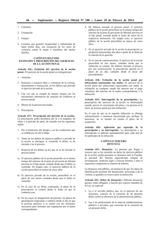 66 -- Suplemento -- Registro Oficial Nº 180 -- Lunes 10 de febrero de 2014
1. Calumnia
2. Usurpación
3. Estupro
4. Lesiones que generen incapacidad o enfermedad de
hasta treinta días, con excepción de los casos de
violencia contra la mujer o miembros del núcleo
familiar.
CAPÍTULO SEGUNDO
EXTINCIÓN Y PRESCRIPCIÓN DEL EJERCICIO
DE LA ACCIÓN PENAL
Artículo 416.- Extinción del ejercicio de la acción
penal.- El ejercicio de la acción penal se extinguirá por:
1. Amnistía.
2. Remisión o renuncia libre y voluntaria de la víctima,
desistimiento o transacción, en los delitos que procede
el ejercicio privado de la acción.
3. Una vez que se cumpla de manera íntegra con los
mecanismos alternativos de solución de conflictos al
proceso penal.
4. Muerte de la persona procesada.
5. Prescripción.
Artículo 417.- Prescripción del ejercicio de la acción.-
La prescripción podrá declararse por la o el juzgador, de
oficio o a petición de parte, de acuerdo con las siguientes
reglas:
1. Por el transcurso del tiempo y en las condiciones que
se establecen en este Código.
2. Tanto en los delitos de ejercicio público o privado de
la acción se distingue si, cometido el delito, se ha
iniciado o no el proceso.
3. Respecto de los delitos en los que no se ha iniciado el
proceso penal:
a) El ejercicio público de la acción prescribe en el mismo
tiempo del máximo de la pena de privación de libertad
prevista en el tipo penal, contado desde que el delito es
cometido. En ningún caso, el ejercicio público de la
acción prescribirá en menos de cinco años.
b) El ejercicio privado de la acción, prescribirá en el
plazo de seis meses, contados desde que el delito es
cometido.
c) En el caso de un delito continuado, el plazo de la
prescripción se contará desde la fecha en que la
conducta cese.
d) En los casos de desaparición de persona, los plazos de
prescripción empezarán a contarse desde el día en que
la persona aparezca o se cuente con los elementos
necesarios para formular una imputación por el delito
correspondiente.
4. De haberse iniciado el proceso penal, el ejercicio
público de la acción prescribirá en el mismo tiempo del
máximo de la pena de privación de libertad, prevista en
el tipo penal, contado desde la fecha de inicio de la
respectiva instrucción. En ningún caso, el ejercicio
público de la acción prescribirá en menos de cinco
años.
5. En el ejercicio privado de la acción la prescripción se
producirá transcurridos dos años a partir de la fecha de
la citación de la querella.
6. En el caso de contravenciones, el ejercicio de la acción
prescribirá en tres meses, contados desde que la
infracción se comete. De haberse iniciado el proceso
por una contravención, la prescripción operará en el
plazo de un año, contados desde el inicio del
procedimiento.
Artículo 418.- Extinción de la acción penal por
infracciones sancionadas con multa.- El ejercicio de la
acción penal por infracciones sancionadas con multa, se
extinguirá en cualquier estado del proceso por el pago
voluntario del máximo de la multa correspondiente a la
infracción.
Artículo 419.- Interrupción de la prescripción.- La
prescripción del ejercicio de la acción se interrumpirá
cuando, previo al vencimiento del plazo, a la persona se le
inicie un proceso penal por otra infracción.
En el caso de que en la segunda infracción se obtenga
sobreseimiento o sentencia ejecutoriada que ratifique la
inocencia, no se tomará en cuenta el plazo de la
suspensión.
Artículo 420.- Aplicación por separado de la
prescripción y su interrupción.- La prescripción y su
interrupción se aplicará separadamente para cada uno de
los partícipes de la infracción.
CAPÍTULO TERCERO
DENUNCIA
Artículo 421.- Denuncia.- La persona que llegue a
conocer que se ha cometido un delito de ejercicio público
de la acción, podrá presentar su denuncia ante la Fiscalía,
al personal del Sistema especializado integral de
investigación, medicina legal o ciencias forenses o ante el
organismo competente en materia de tránsito.
La denuncia será pública, sin perjuicio de que los datos de
identificación personal del denunciante, procesado o de la
víctima, se guarden en reserva para su protección.
Artículo 422.- Deber de denunciar.- Deberán denunciar
quienes están obligados a hacerlo por expreso mandato de
la Ley, en especial:
1. La o el servidor público que, en el ejercicio de sus
funciones, conozca de la comisión de un presunto
delito contra la eficiencia de la administración pública.
2. Las o los profesionales de la salud de establecimientos
públicos o privados, que conozcan de la comisión de
un presunto delito.
 