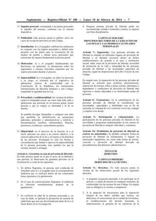 Suplemento -- Registro Oficial Nº 180 -- Lunes 10 de febrero de 2014 -- 7
15. Impulso procesal: corresponde a las partes procesales
el impulso del proceso, conforme con el sistema
dispositivo.
16. Publicidad: todo proceso penal es público salvo los
casos de excepción previstos en este Código.
17. Inmediación: la o el juzgador celebrará las audiencias
en conjunto con los sujetos procesales y deberá estar
presente con las partes para la evacuación de los
medios de prueba y demás actos procesales que
estructuran de manera fundamental el proceso penal.
18. Motivación: la o el juzgador fundamentará sus
decisiones, en particular, se pronunciará sobre los
argumentos y razones relevantes expuestos por los
sujetos procesales durante el proceso.
19. Imparcialidad: la o el juzgador, en todos los procesos
a su cargo, se orientará por el imperativo de
administrar justicia de conformidad con la
Constitución de la República, los instrumentos
internacionales de derechos humanos y este Código,
respetando la igualdad ante la Ley.
20. Privacidad y confidencialidad: las víctimas de delitos
contra la integridad sexual, así como toda niña, niño o
adolescente que participe en un proceso penal, tienen
derecho a que se respete su intimidad y la de su
familia.
Se prohíbe divulgar fotografías o cualquier otro dato
que posibilite su identificación en actuaciones
judiciales, policiales o administrativas y referirse a
documentación, nombres, sobrenombres, filiación,
parentesco, residencia o antecedentes penales.
21. Objetividad: en el ejercicio de su función, la o el
fiscal adecuará sus actos a un criterio objetivo, a la
correcta aplicación de la ley y al respeto a los derechos
de las personas. Investigará no solo los hechos y
circunstancias que funden o agraven la responsabilidad
de la persona procesada, sino también los que la
eximan, atenúen o extingan.
Artículo 6.- Garantías en caso de privación de libertad.-
En todo proceso penal en el que se prive de la libertad a
una persona, se observarán las garantías previstas en la
Constitución y a más de las siguientes:
1. En delitos flagrantes, la persona será conducida de
inmediato ante la o el juzgador para la correspondiente
audiencia que se realizará dentro de las veinticuatro
horas siguientes a la aprehensión.
2. En el caso de contravenciones flagrantes, la audiencia
se efectuará inmediatamente después de la
aprehensión.
3. Se verificará la edad de la persona procesada y, en
caso de duda, se aplicará la presunción de minoría de
edad hasta que esta sea desvirtuada por parte de la o el
fiscal dentro de la investigación.
4. Ninguna persona privada de libertad podrá ser
incomunicada, aislada o sometida a tortura, ni siquiera
con fines disciplinarios.
CAPÍTULO TERCERO
PRINCIPIOS RECTORES DE LA EJECUCIÓN DE
LAS PENAS Y LAS MEDIDAS CAUTELARES
PERSONALES
Artículo 7.- Separación.- Las personas privadas de
libertad se alojarán en diferentes lugares de privación de
libertad o en distintas secciones dentro de dichos
establecimientos, de acuerdo a su sexo u orientación
sexual, edad, razón de la privación de libertad, necesidad
de protección de la vida e integridad de las personas
privadas de libertad o las necesidades especiales de
atención, según las disposiciones del Libro Tercero de este
Código.
En ningún caso, la separación de las personas privadas de
libertad se utilizará para justificar discriminación,
imposición de torturas, tratos o penas crueles, inhumanas o
degradantes o condiciones de privación de libertad más
rigurosas o menos adecuadas a un determinado grupo de
personas.
Artículo 8.- Tratamiento.- En la rehabilitación de las
personas privadas de libertad se considerarán sus
necesidades, capacidades y habilidades con el fin de
estimular su voluntad de vivir conforme con la ley, trabajar
y respetar a los demás.
Artículo 9.- Participación y voluntariedad.- La
participación de las personas privadas de libertad en las
actividades y programas implementados en los centros de
privación de libertad es integral, individual y voluntaria.
Artículo 10.- Prohibición de privación de libertad en
centros no autorizados.- Se prohíbe cualquier forma de
privación de libertad en instalaciones o lugares no
autorizados legalmente, así como toda forma de arresto,
coerción o privación de libertad derivada de
procedimientos disciplinarios administrativos.
TÍTULO III
DERECHOS
CAPÍTULO PRIMERO
DERECHOS DE LA VÍCTIMA
Artículo 11.- Derechos.- En todo proceso penal, la
víctima de las infracciones gozará de los siguientes
derechos:
1. A proponer acusación particular, a no participar en el
proceso o a dejar de hacerlo en cualquier momento, de
conformidad con las normas de este Código. En ningún
caso se obligará a la víctima a comparecer.
2. A la adopción de mecanismos para la reparación
integral de los daños sufridos que incluye, sin
dilaciones, el conocimiento de la verdad de los hechos,
el restablecimiento del derecho lesionado, la
indemnización, la garantía de no repetición de la
 