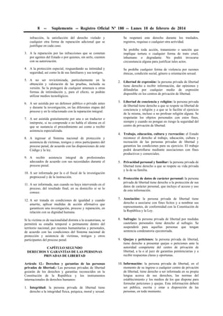 8 -- Suplemento -- Registro Oficial Nº 180 -- Lunes 10 de febrero de 2014
infracción, la satisfacción del derecho violado y
cualquier otra forma de reparación adicional que se
justifique en cada caso.
3. A la reparación por las infracciones que se cometan
por agentes del Estado o por quienes, sin serlo, cuenten
con su autorización.
4. A la protección especial, resguardando su intimidad y
seguridad, así como la de sus familiares y sus testigos.
5. A no ser revictimizada, particularmente en la
obtención y valoración de las pruebas, incluida su
versión. Se la protegerá de cualquier amenaza u otras
formas de intimidación y, para el efecto, se podrán
utilizar medios tecnológicos.
6. A ser asistida por un defensor público o privado antes
y durante la investigación, en las diferentes etapas del
proceso y en lo relacionado con la reparación integral.
7. A ser asistida gratuitamente por una o un traductor o
intérprete, si no comprende o no habla el idioma en el
que se sustancia el procedimiento así como a recibir
asistencia especializada.
8. A ingresar al Sistema nacional de protección y
asistencia de víctimas, testigos y otros participantes del
proceso penal, de acuerdo con las disposiciones de este
Código y la ley.
9. A recibir asistencia integral de profesionales
adecuados de acuerdo con sus necesidades durante el
proceso penal.
10. A ser informada por la o el fiscal de la investigación
preprocesal y de la instrucción.
11. A ser informada, aun cuando no haya intervenido en el
proceso, del resultado final, en su domicilio si se lo
conoce.
12. A ser tratada en condiciones de igualdad y cuando
amerite, aplicar medidas de acción afirmativa que
garanticen una investigación, proceso y reparación, en
relación con su dignidad humana.
Si la víctima es de nacionalidad distinta a la ecuatoriana, se
permitirá su estadía temporal o permanente dentro del
territorio nacional, por razones humanitarias y personales,
de acuerdo con las condiciones del Sistema nacional de
protección y asistencia de víctimas, testigos y otros
participantes del proceso penal.
CAPÍTULO SEGUNDO
DERECHOS Y GARANTÍAS DE LAS PERSONAS
PRIVADAS DE LIBERTAD
Artículo 12.- Derechos y garantías de las personas
privadas de libertad.- Las personas privadas de libertad
gozarán de los derechos y garantías reconocidos en la
Constitución de la República y los instrumentos
internacionales de derechos humanos:
1. Integridad: la persona privada de libertad tiene
derecho a la integridad física, psíquica, moral y sexual.
Se respetará este derecho durante los traslados,
registros, requisas o cualquier otra actividad.
Se prohíbe toda acción, tratamiento o sanción que
implique tortura o cualquier forma de trato cruel,
inhumano o degradante. No podrá invocarse
circunstancia alguna para justificar tales actos.
Se prohíbe cualquier forma de violencia por razones
étnicas, condición social, género u orientación sexual.
2. Libertad de expresión: la persona privada de libertad
tiene derecho a recibir información, dar opiniones y
difundirlas por cualquier medio de expresión
disponible en los centros de privación de libertad.
3. Libertad de conciencia y religión: la persona privada
de libertad tiene derecho a que se respete su libertad de
conciencia y religión y a que se le facilite el ejercicio
de la misma, incluso a no profesar religión alguna. Se
respetarán los objetos personales con estos fines,
siempre y cuando no pongan en riesgo la seguridad del
centro de privación de libertad.
4. Trabajo, educación, cultura y recreación: el Estado
reconoce el derecho al trabajo, educación, cultura y
recreación de las personas privadas de libertad y
garantiza las condiciones para su ejercicio. El trabajo
podrá desarrollarse mediante asociaciones con fines
productivos y comerciales.
5. Privacidad personal y familiar: la persona privada de
libertad tiene derecho a que se respete su vida privada
y la de su familia.
6. Protección de datos de carácter personal: la persona
privada de libertad tiene derecho a la protección de sus
datos de carácter personal, que incluye el acceso y uso
de esta información.
7. Asociación: la persona privada de libertad tiene
derecho a asociarse con fines lícitos y a nombrar sus
representantes, de conformidad con la Constitución de
la República y la Ley.
8. Sufragio: la persona privada de libertad por medidas
cautelares personales tiene derecho al sufragio. Se
suspenderá para aquellas personas que tengan
sentencia condenatoria ejecutoriada.
9. Quejas y peticiones: la persona privada de libertad,
tiene derecho a presentar quejas o peticiones ante la
autoridad competente del centro de privación de
libertad, a la o al juez de garantías penitenciarias y a
recibir respuestas claras y oportunas.
10. Información: la persona privada de libertad, en el
momento de su ingreso a cualquier centro de privación
de libertad, tiene derecho a ser informada en su propia
lengua acerca de sus derechos, las normas del
establecimiento y los medios de los que dispone para
formular peticiones y quejas. Esta información deberá
ser pública, escrita y estar a disposición de las
personas, en todo momento.
 