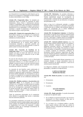 80 -- Suplemento -- Registro Oficial Nº 180 -- Lunes 10 de febrero de 2014
en el desarrollo de la investigación, podrá disponer que las
técnicas de investigación se mantengan en reserva durante
los plazos determinados en este Código.
Artículo 491.- Cooperación eficaz.- Se entenderá por
cooperación eficaz el acuerdo de suministro de datos,
instrumentos, efectos, bienes o informaciones precisas,
verídicas y comprobables, que contribuyan necesariamente
al esclarecimiento de los hechos investigados o permitan la
identificación de sus responsables o sirvan para prevenir,
neutralizar o impedir la perpetración o consumación de
otros delitos de igual o mayor gravedad.
Artículo 492.- Trámite de la cooperación eficaz.- La o el
fiscal deberá expresar en su acusación si la cooperación
prestada por el procesado ha sido eficaz a los fines
señalados en el artículo anterior.
La reducción de la pena se determinará con posterioridad a
la individualización de la sanción penal según las
circunstancias atenuantes o agravantes generales que
concurran de acuerdo con las reglas generales. La pena no
podrá exceder los términos del acuerdo.
Artículo 493.- Concesión de beneficios de la
cooperación eficaz.- La o el fiscal propondrá a la o al
juzgador una pena no menor del veinte por ciento del
mínimo de la fijada para la infracción en que se halle
involucrado el cooperador.
En casos de alta relevancia social y cuando el testimonio
permita procesar a los integrantes de la cúpula de la
organización delictiva, la o el fiscal solicitará a la o al
juzgador, una pena no menor al diez por ciento del mínimo
de la pena fijada para la infracción contra la persona
procesada que colaboró eficazmente.
La concesión de este beneficio estará condicionada al
cumplimiento de las obligaciones establecidas en el
acuerdo de cooperación según la naturaleza y modalidades
del hecho punible perpetrado, las circunstancias en que se
lo comete y la magnitud de la cooperación proporcionada
así como de acuerdo con las condiciones personales del
beneficiado.
Artículo 494.- Medidas cautelares y de protección en la
cooperación eficaz.- Si es necesario, la o el fiscal
solicitará a la o al juzgador el establecimiento de medidas
cautelares y de protección, adecuadas para garantizar el
éxito de las investigaciones y precautelar la integridad de
la persona procesada que colabora de manera eficaz, la
víctima, su familia, testigos y demás participantes, en
cualquier etapa del proceso.
Todas las actuaciones relacionadas con la cooperación
eficaz deberán ser guardadas bajo secreto y mantenidas
fuera de actuaciones judiciales.
Las autoridades competentes, de acuerdo con el caso, una
vez finalizado el proceso, podrán adoptar según el grado de
riesgo o peligro, las medidas de protección necesarias para
el cumplimiento de la pena del cooperador y podrán
extenderse siempre que se mantengan circunstancias de
peligro personal y familiar.
Artículo 495.- Informante.- Se considera informante a
toda persona que provee a la o al fiscal o al personal del
Sistema especializado integral de investigación, de
medicina legal y ciencias forenses, antecedentes acerca de
la preparación o comisión de una infracción o de quienes
han participado en ella.
Sobre la base de la información aportada, se podrán
disponer medidas investigativas y procesales encaminadas
a confirmarla, pero no tendrán valor probatorio alguno, ni
podrán ser consideradas por sí misma fundamento
suficiente para la detención de personas.
Artículo 496.- Investigaciones conjuntas.- La República
del Ecuador en sujeción de las normas de asistencia penal
internacional, podrá desarrollar investigaciones conjuntas
con uno o más países u órganos mixtos de investigación
para combatir la delincuencia organizada transnacional.
Artículo 497.- Asistencia judicial recíproca.- Las o los
fiscales podrán solicitar asistencia directa a sus similares u
órganos policiales extranjeros para la práctica de
diligencias procesales, pericias e investigación de los
delitos previstos en este Código. Esta asistencia se refiere
entre otros hechos, a la detención y remisión de procesados
y acusados, recepción de testimonios, exhibición de
documentos inclusive bancarios, inspecciones del lugar,
envío de elementos probatorios, identificación y análisis de
sustancias catalogadas sujetas a fiscalización e incautación
y comiso de bienes.
Asimismo, la o el fiscal podrá efectuar actuaciones en el
extranjero dirigidas a recoger antecedentes acerca de
hechos constitutivos de alguna infracción, a través de la
asistencia penal internacional.
Las diligencias señaladas serán incorporadas al proceso,
presentadas y valoradas en la etapa del juicio.
CAPÍTULO TERCERO
MEDIOS DE PRUEBA
Artículo 498.- Medios de prueba.- Los medios de prueba
son:
1. El documento
2. El testimonio
3. La pericia
SECCIÓN PRIMERA
El documento
Artículo 499.- Reglas generales.- La prueba documental
se regirá por las siguientes reglas:
1. No se obligará a la persona procesada a que reconozca
documentos ni la firma constante en ellos, pero se
aceptará su reconocimiento voluntario.
2. La o el fiscal o la o el defensor público o privado,
podrá requerir informes sobre datos que consten en
registros, archivos, incluyendo los informáticos, que se
valorarán en juicio.
 