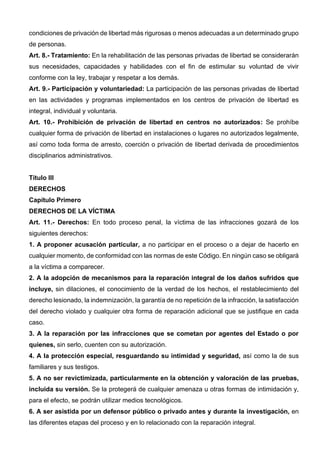 condiciones de privación de libertad más rigurosas o menos adecuadas a un determinado grupo
de personas.
Art. 8.- Tratamiento: En la rehabilitación de las personas privadas de libertad se considerarán
sus necesidades, capacidades y habilidades con el fin de estimular su voluntad de vivir
conforme con la ley, trabajar y respetar a los demás.
Art. 9.- Participación y voluntariedad: La participación de las personas privadas de libertad
en las actividades y programas implementados en los centros de privación de libertad es
integral, individual y voluntaria.
Art. 10.- Prohibición de privación de libertad en centros no autorizados: Se prohíbe
cualquier forma de privación de libertad en instalaciones o lugares no autorizados legalmente,
así como toda forma de arresto, coerción o privación de libertad derivada de procedimientos
disciplinarios administrativos.
Título III
DERECHOS
Capítulo Primero
DERECHOS DE LA VÍCTIMA
Art. 11.- Derechos: En todo proceso penal, la víctima de las infracciones gozará de los
siguientes derechos:
1. A proponer acusación particular, a no participar en el proceso o a dejar de hacerlo en
cualquier momento, de conformidad con las normas de este Código. En ningún caso se obligará
a la víctima a comparecer.
2. A la adopción de mecanismos para la reparación integral de los daños sufridos que
incluye, sin dilaciones, el conocimiento de la verdad de los hechos, el restablecimiento del
derecho lesionado, la indemnización, la garantía de no repetición de la infracción, la satisfacción
del derecho violado y cualquier otra forma de reparación adicional que se justifique en cada
caso.
3. A la reparación por las infracciones que se cometan por agentes del Estado o por
quienes, sin serlo, cuenten con su autorización.
4. A la protección especial, resguardando su intimidad y seguridad, así como la de sus
familiares y sus testigos.
5. A no ser revictimizada, particularmente en la obtención y valoración de las pruebas,
incluida su versión. Se la protegerá de cualquier amenaza u otras formas de intimidación y,
para el efecto, se podrán utilizar medios tecnológicos.
6. A ser asistida por un defensor público o privado antes y durante la investigación, en
las diferentes etapas del proceso y en lo relacionado con la reparación integral.
 