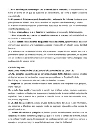 7. A ser asistida gratuitamente por una o un traductor o intérprete, si no comprende o no
habla el idioma en el que se sustancia el procedimiento, así como a recibir asistencia
especializada.
8. A ingresar al Sistema nacional de protección y asistencia de víctimas, testigos y otros
participantes del proceso penal, de acuerdo con las disposiciones de este Código y la ley.
9. A recibir asistencia integral de profesionales adecuados de acuerdo con sus necesidades
durante el proceso penal.
10. A ser informada por la o el fiscal de la investigación preprocesal y de la instrucción.
11. A ser informada, aun cuando no haya intervenido en el proceso, del resultado final, en
su domicilio si se lo conoce.
12. A ser tratada en condiciones de igualdad y cuando amerite, aplicar medidas de acción
afirmativa que garanticen una investigación, proceso y reparación, en relación con su dignidad
humana.
Si la víctima es de nacionalidad distinta a la ecuatoriana, se permitirá su estadía temporal o
permanente dentro del territorio nacional, por razones humanitarias y personales, de acuerdo
con las condiciones del Sistema nacional de protección y asistencia de víctimas, testigos y otros
participantes del proceso penal.
Capítulo Segundo
DERECHOS Y GARANTÍAS DE LAS PERSONAS PRIVADAS DE LIBERTAD
Art. 12.- Derechos y garantías de las personas privadas de libertad: Las personas privadas
de libertad gozarán de los derechos y garantías reconocidos en la Constitución de la
República y los instrumentos internacionales de derechos humanos:
1. Integridad: La persona privada de libertad tiene derecho a la integridad física, psíquica,
moral y sexual.
Se prohíbe toda acción, tratamiento o sanción que implique tortura, castigos corporales,
castigos colectivos, métodos que tengan como finalidad anular la personalidad o disminuir la
capacidad física o mental de la persona o cualquier forma de trato discriminatorio, cruel,
inhumano o degradante.
2. Libertad de expresión: la persona privada de libertad tiene derecho a recibir información,
dar opiniones y difundirlas por cualquier medio de expresión disponible en los centros de
privación de libertad.
3. Libertad de conciencia y religión: la persona privada de libertad tiene derecho a que se
respete su libertad de conciencia y religión y a que se le facilite el ejercicio de la misma, incluso
a no profesar religión alguna. Se respetarán los objetos personales con estos fines, siempre y
cuando no pongan en riesgo la seguridad del centro de privación de libertad.
 