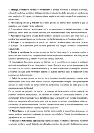 4. Trabajo, educación, cultura y recreación: el Estado reconoce el derecho al trabajo,
educación, cultura y recreación de las personas privadas de libertad y garantiza las condiciones
para su ejercicio. El trabajo podrá desarrollarse mediante asociaciones con fines productivos y
comerciales.
5. Privacidad personal y familiar: la persona privada de libertad tiene derecho a que se
respete su vida privada y la de su familia.
6. Protección de datos de carácter personal: la persona privada de libertad tiene derecho a la
protección de sus datos de carácter personal, que incluye el acceso y uso de esta información.
7. Asociación: la persona privada de libertad tiene derecho a asociarse con fines lícitos y a
nombrar sus representantes, de conformidad con la Constitución de la República y la Ley.
8. Sufragio: la persona privada de libertad por medidas cautelares personales tiene derecho
al sufragio. Se suspenderá para aquellas personas que tengan sentencia condenatoria
ejecutoriada.
9. Quejas y peticiones: la persona privada de libertad, tiene derecho a presentar quejas o
peticiones ante la autoridad competente del centro de privación de libertad, a la o al juez de
garantías penitenciarias y a recibir respuestas claras y oportunas.
10. Información: la persona privada de libertad, en el momento de su ingreso a cualquier
centro de privación de libertad, tiene derecho a ser informada en su propia lengua acerca de
sus derechos, las normas del establecimiento y los medios de los que dispone para formular
peticiones y quejas. Esta información deberá ser pública, escrita y estar a disposición de las
personas, en todo momento.
11. Salud: la persona privada de libertad tiene derecho a la salud preventiva, curativa y de
rehabilitación, tanto física como mental, oportuna, especializada e integral. Para garantizar el
ejercicio de este derecho se considerarán las condiciones específicas de cada grupo de la
población privada de libertad.
En los centros de privación de libertad de mujeres, el departamento médico contará con
personal femenino especializado. Se tendrán en cuenta las necesidades médicas y de
alimentación de las mujeres privadas de la libertad que se encuentren en período de gestación,
de las que hayan dado a luz recientemente y de las que se encuentren en período de lactancia.
Los centros de rehabilitación social contarán con las instalaciones y artículos necesarios para
satisfacer las necesidades de higiene propias de su género.
12. Alimentación: la persona privada de libertad tiene derecho a una nutrición adecuada, en
cuanto a calidad y cantidad, en lugares apropiados para el efecto. Tendrá derecho al acceso a
agua potable en todo momento.
13. Relaciones familiares y sociales: la persona privada de libertad tiene derecho a mantener
su vínculo familiar y social. Deberá estar ubicada en centros de privación de libertad cercanos
 