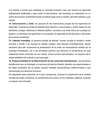 a su familia, a menos que manifieste su voluntad contraria o que, por razones de seguridad
debidamente justificadas o para evitar el hacinamiento, sea necesaria su reubicación en un
centro de privación de libertad situado en distinto lugar al de su familia, domicilio habitual y juez
natural.
14. Comunicación y visita: sin perjuicio de las restricciones propias de los regímenes de
seguridad, la persona privada de libertad tiene derecho a comunicarse y recibir visitas de sus
familiares y amigos, defensora o defensor público o privado y a la visita íntima de su pareja, en
lugares y condiciones que garanticen su privacidad, la seguridad de las personas y del centro
de privación de libertad.
15. Libertad inmediata: la persona privada de libertad, cuando cumpla la condena, reciba
amnistía o indulto o se revoque la medida cautelar, será liberada inmediatamente, siendo
necesario para ello únicamente la presentación de la orden de excarcelación emitida por la
autoridad competente. Las o los servidores públicos que demoren el cumplimiento de esta
disposición serán removidos de sus cargos, previo sumario administrativo, sin perjuicio de la
responsabilidad civil o penal a que haya lugar.
16. Proporcionalidad en la determinación de las sanciones disciplinarias: Las sanciones
disciplinarias que se impongan a la persona privada de libertad, deberán ser proporcionales a
las faltas cometidas. No se podrán imponer medidas sancionadoras indeterminadas ni que
contravengan los derechos humanos.
Se respetarán estos derechos, en lo que corresponda, durante el cumplimiento de la medida
cautelar de prisión preventiva, el cumplimiento de la pena, en los traslados, registros, requisas
o cualquier otra actividad.
 