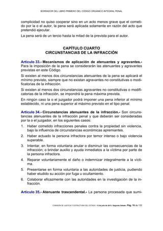 BORRADOR DEL LIBRO PRIMERO DEL CÓDIGO ORGÁNICO INTEGRAL PENAL
COMISIÓN DE JUSTICIA Y ESTRUCTURA DEL ESTADO | 12 de julio de 2013 | Segundo Debate | Pág. 10 de 132
complicidad no quiso cooperar sino en un acto menos grave que el cometi-
do por la o el autor, la pena será aplicada solamente en razón del acto que
pretendió ejecutar.
La pena será de un tercio hasta la mitad de la prevista para el autor.
CAPÍTULO CUARTO
CIRCUNSTANCIAS DE LA INFRACCIÓN
Artículo 33.- Mecanismos de aplicación de atenuantes y agravantes.-
Para la imposición de la pena se considerarán las atenuantes y agravantes
previstas en este Código.
Si existen al menos dos circunstancias atenuantes de la pena se aplicará el
mínimo previsto, siempre que no existan agravantes no constitutivas o modi-
ficatorias de la infracción.
Si existen al menos dos circunstancias agravantes no constitutivas o modifi-
catorias de la infracción, se impondrá la pena máxima prevista.
En ningún caso la o el juzgador podrá imponer una pena inferior al mínimo
establecido, ni una pena superior al máximo previsto en el tipo penal.
Artículo 34.- Circunstancias atenuantes de la infracción.- Son circuns-
tancias atenuantes de la infracción penal y que deberán ser consideradas
por la o el juzgador, en los siguientes casos:
Haber cometido infracciones penales contra la propiedad sin violencia,1.
bajo la influencia de circunstancias económicas apremiantes.
Haber actuado la persona infractora por temor intenso o bajo violencia2.
superable.
Intentar, en forma voluntaria anular o disminuir las consecuencias de la3.
infracción; o brindar auxilio y ayuda inmediatos a la víctima por parte de
la persona infractora.
Reparar voluntariamente el daño o indemnizar integralmente a la vícti-4.
ma.
Presentarse en forma voluntaria a las autoridades de justicia, pudiendo5.
haber eludido su acción por fuga u ocultamiento.
Colaborar eficazmente con las autoridades en la investigación de la in-6.
fracción.
Artículo 35.- Atenuante trascendental.- La persona procesada que sumi-
 