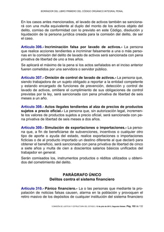 BORRADOR DEL LIBRO PRIMERO DEL CÓDIGO ORGÁNICO INTEGRAL PENAL
COMISIÓN DE JUSTICIA Y ESTRUCTURA DEL ESTADO | 12 de julio de 2013 | Segundo Debate | Pág. 102 de 132
En los casos antes mencionados, el lavado de activos también se sanciona-
rá con una multa equivalente al duplo del monto de los activos objeto del
delito, comiso de conformidad con lo previsto en este Código, disolución y
liquidación de la persona jurídica creada para la comisión del delito, de ser
el caso.
Artículo 306.- Incriminación falsa por lavado de activos.- La persona
que realice acciones tendientes a incriminar falsamente a una o más perso-
nas en la comisión del delito de lavado de activos será sancionada con pena
privativa de libertad de uno a tres años.
Se aplicará el máximo de la pena si los actos señalados en el inciso anterior
fueren cometidos por una servidora o servidor público.
Artículo 307.- Omisión de control de lavado de activos.- La persona que,
siendo trabajadora de un sujeto obligado a reportar a la entidad competente
y estando encargado de funciones de prevención, detección y control de
lavado de activos, omitiere el cumplimiento de sus obligaciones de control
previstas por la ley, será sancionada con pena privativa de libertad de seis
meses a un año.
Artículo 308.- Actos ilegales tendientes al alza de precios de productos
sujetos a precio oficial.- La persona que, sin autorización legal, incremen-
te los valores de productos sujetos a precio oficial, será sancionada con pe-
na privativa de libertad de seis meses a dos años.
Artículo 309.- Simulación de exportaciones o importaciones.- La perso-
na que, a fin de beneficiarse de subvenciones, incentivos o cualquier otro
tipo de aporte o ayuda del estado, realice exportaciones o importaciones
ficticias o de al producto importado un destino diferente al que declaró para
obtener el beneficio, será sancionada con pena privativa de libertad de cinco
a siete años y multa de cien a doscientos salarios básicos unificados del
trabajador en general.
Serán comisados los, instrumentos productos o réditos utilizados u obteni-
dos del cometimiento del delito.
PARÁGRAFO ÚNICO
Delitos contra el sistema financiero
Artículo 310.- Pánico financiero.- La o las personas que mediante la pro-
palación de noticias falsas causen, alarma en la población y provoquen el
retiro masivo de los depósitos de cualquier institución del sistema financiero
 