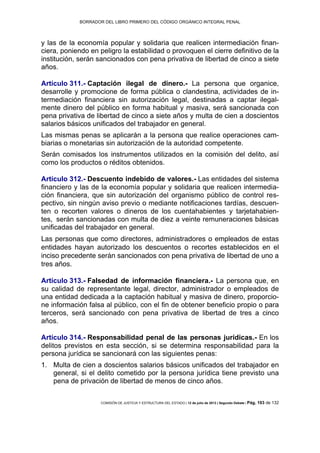BORRADOR DEL LIBRO PRIMERO DEL CÓDIGO ORGÁNICO INTEGRAL PENAL
COMISIÓN DE JUSTICIA Y ESTRUCTURA DEL ESTADO | 12 de julio de 2013 | Segundo Debate | Pág. 103 de 132
y las de la economía popular y solidaria que realicen intermediación finan-
ciera, poniendo en peligro la estabilidad o provoquen el cierre definitivo de la
institución, serán sancionados con pena privativa de libertad de cinco a siete
años.
Artículo 311.- Captación ilegal de dinero.- La persona que organice,
desarrolle y promocione de forma pública o clandestina, actividades de in-
termediación financiera sin autorización legal, destinadas a captar ilegal-
mente dinero del público en forma habitual y masiva, será sancionada con
pena privativa de libertad de cinco a siete años y multa de cien a doscientos
salarios básicos unificados del trabajador en general.
Las mismas penas se aplicarán a la persona que realice operaciones cam-
biarias o monetarias sin autorización de la autoridad competente.
Serán comisados los instrumentos utilizados en la comisión del delito, así
como los productos o réditos obtenidos.
Artículo 312.- Descuento indebido de valores.- Las entidades del sistema
financiero y las de la economía popular y solidaria que realicen intermedia-
ción financiera, que sin autorización del organismo público de control res-
pectivo, sin ningún aviso previo o mediante notificaciones tardías, descuen-
ten o recorten valores o dineros de los cuentahabientes y tarjetahabien-
tes, serán sancionadas con multa de diez a veinte remuneraciones básicas
unificadas del trabajador en general.
Las personas que como directores, administradores o empleados de estas
entidades hayan autorizado los descuentos o recortes establecidos en el
inciso precedente serán sancionados con pena privativa de libertad de uno a
tres años.
Artículo 313.- Falsedad de información financiera.- La persona que, en
su calidad de representante legal, director, administrador o empleados de
una entidad dedicada a la captación habitual y masiva de dinero, proporcio-
ne información falsa al público, con el fin de obtener beneficio propio o para
terceros, será sancionado con pena privativa de libertad de tres a cinco
años.
Artículo 314.- Responsabilidad penal de las personas jurídicas.- En los
delitos previstos en esta sección, si se determina responsabilidad para la
persona jurídica se sancionará con las siguientes penas:
Multa de cien a doscientos salarios básicos unificados del trabajador en1.
general, si el delito cometido por la persona jurídica tiene previsto una
pena de privación de libertad de menos de cinco años.
 