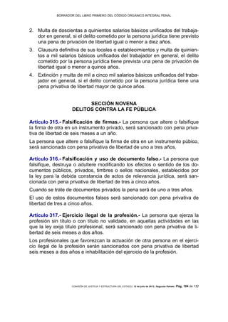 BORRADOR DEL LIBRO PRIMERO DEL CÓDIGO ORGÁNICO INTEGRAL PENAL
COMISIÓN DE JUSTICIA Y ESTRUCTURA DEL ESTADO | 12 de julio de 2013 | Segundo Debate | Pág. 104 de 132
Multa de doscientas a quinientos salarios básicos unificados del trabaja-2.
dor en general, si el delito cometido por la persona jurídica tiene previsto
una pena de privación de libertad igual o menor a diez años.
Clausura definitiva de sus locales o establecimientos y multa de quinien-3.
tos a mil salarios básicos unificados del trabajador en general, el delito
cometido por la persona jurídica tiene prevista una pena de privación de
libertad igual o menor a quince años.
Extinción y multa de mil a cinco mil salarios básicos unificados del traba-4.
jador en general, si el delito cometido por la persona jurídica tiene una
pena privativa de libertad mayor de quince años.
SECCIÓN NOVENA
DELITOS CONTRA LA FE PÚBLICA
Artículo 315.- Falsificación de firmas.- La persona que altere o falsifique
la firma de otra en un instrumento privado, será sancionado con pena priva-
tiva de libertad de seis meses a un año.
La persona que altere o falsifique la firma de otra en un instrumento púbico,
será sancionada con pena privativa de libertad de uno a tres años.
Artículo 316.- Falsificación y uso de documento falso.- La persona que
falsifique, destruya o adultere modificando los efectos o sentido de los do-
cumentos públicos, privados, timbres o sellos nacionales, establecidos por
la ley para la debida constancia de actos de relevancia jurídica, será san-
cionada con pena privativa de libertad de tres a cinco años.
Cuando se trate de documentos privados la pena será de uno a tres años.
El uso de estos documentos falsos será sancionado con pena privativa de
libertad de tres a cinco años.
Artículo 317.- Ejercicio ilegal de la profesión.- La persona que ejerza la
profesión sin título o con título no validado, en aquellas actividades en las
que la ley exija título profesional, será sancionado con pena privativa de li-
bertad de seis meses a dos años.
Los profesionales que favorezcan la actuación de otra persona en el ejerci-
cio ilegal de la profesión serán sancionados con pena privativa de libertad
seis meses a dos años e inhabilitación del ejercicio de la profesión.
 