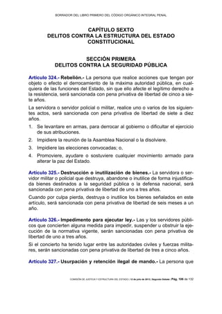 BORRADOR DEL LIBRO PRIMERO DEL CÓDIGO ORGÁNICO INTEGRAL PENAL
COMISIÓN DE JUSTICIA Y ESTRUCTURA DEL ESTADO | 12 de julio de 2013 | Segundo Debate | Pág. 106 de 132
CAPÍTULO SEXTO
DELITOS CONTRA LA ESTRUCTURA DEL ESTADO
CONSTITUCIONAL
SECCIÓN PRIMERA
DELITOS CONTRA LA SEGURIDAD PÚBLICA
Artículo 324.- Rebelión.- La persona que realice acciones que tengan por
objeto o efecto el derrocamiento de la máxima autoridad pública, en cual-
quiera de las funciones del Estado, sin que ello afecte el legítimo derecho a
la resistencia, será sancionada con pena privativa de libertad de cinco a sie-
te años.
La servidora o servidor policial o militar, realice uno o varios de los siguien-
tes actos, será sancionada con pena privativa de libertad de siete a diez
años.
Se levantare en armas, para derrocar al gobierno o dificultar el ejercicio1.
de sus atribuciones.
Impidiere la reunión de la Asamblea Nacional o la disolviere.2.
Impidiere las elecciones convocadas; o,3.
Promoviere, ayudare o sostuviere cualquier movimiento armado para4.
alterar la paz del Estado.
Artículo 325.- Destrucción o inutilización de bienes.- La servidora o ser-
vidor militar o policial que destruya, abandone o inutilice de forma injustifica-
da bienes destinados a la seguridad pública o la defensa nacional, será
sancionada con pena privativa de libertad de uno a tres años.
Cuando por culpa pierda, destruya o inutilice los bienes señalados en este
artículo, será sancionada con pena privativa de libertad de seis meses a un
año.
Artículo 326.- Impedimento para ejecutar ley.- Las y los servidores públi-
cos que concierten alguna medida para impedir, suspender u obstruir la eje-
cución de la normativa vigente, serán sancionadas con pena privativa de
libertad de uno a tres años.
Si el concierto ha tenido lugar entre las autoridades civiles y fuerzas milita-
res, serán sancionadas con pena privativa de libertad de tres a cinco años.
Artículo 327.- Usurpación y retención ilegal de mando.- La persona que
 
