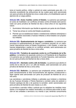 BORRADOR DEL LIBRO PRIMERO DEL CÓDIGO ORGÁNICO INTEGRAL PENAL
COMISIÓN DE JUSTICIA Y ESTRUCTURA DEL ESTADO | 12 de julio de 2013 | Segundo Debate | Pág. 107 de 132
tome el mando político, militar o policial sin estar autorizada para ello, o lo
retuviere excediendo las atribuciones de las cuales goza será sancionada
con pena privativa de libertad de cinco a siete años y la inhabilitación para el
ejercicio de un cargo público.
Artículo 328.- Actos hostiles contra el Estado.- La persona que participe
en actos de hostilidad o en conflictos armados contra el Estado será sancio-
nada con pena privativa de libertad de diez a trece años en los siguientes
casos:
Suministrar información que facilite la agresión por parte de otro Estado.1.
Tomar las armas en contra del Estado ecuatoriano.2.
Permitir que se establezcan bases o instalaciones militares extranjeras o3.
cedan bases nacionales o fuerzas militares a otros Estados con propósi-
tos militares.
Artículo 329.- Quebrantamiento de tregua o armisticio.- La persona que
provoque el quebrantamiento de tregua o armisticio previsto en un instru-
mento internacional entre el Estado ecuatoriano y otro Estado, o entre las
fuerzas beligerantes o partes en un conflicto armado, será sancionada con
pena privativa de libertad de tres a cinco años.
Artículo 330.- Tentativa de asesinato contra la o el Presidente de la Re-
pública.- La tentativa de asesinato contra la o el Presidente de la República
o la persona que se hallare ejerciendo la Función Ejecutiva, será sanciona-
da con pena privativa de libertad de diez a trece años.
Artículo 331.- Atentado contra Jefe de Estado.- La persona que atente en
contra de la vida de una o un Jefe de Estado, será sancionada con pena
privativa de libertad de tres a cinco años.
Artículo 332.- Sedición.- La persona que empleando armas, pretenda im-
pedir transitoriamente el libre funcionamiento del régimen constitucional o
legal vigente será sancionada con pena de privación de libertad de uno a
tres años.
Las servidoras o servidores militares o policiales que incitaren a miembros
de las Fuerzas Armadas o Policía Nacional a cometer actos de sedición o
hicieren apología de ella o de quienes la cometen, serán sancionadas con
pena privativa de libertad de seis meses a un año.
La servidora o servidor militar o policial que no adoptare las medidas nece-
sarias o no empleare los medios racionales a su alcance para evitar la sedi-
ción en las unidades o servicios a su mando o que, teniendo conocimiento
 