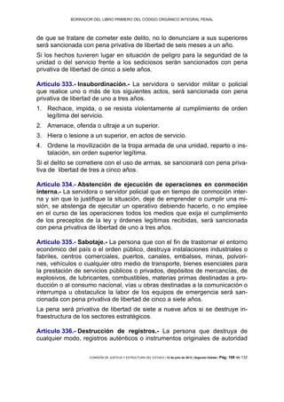BORRADOR DEL LIBRO PRIMERO DEL CÓDIGO ORGÁNICO INTEGRAL PENAL
COMISIÓN DE JUSTICIA Y ESTRUCTURA DEL ESTADO | 12 de julio de 2013 | Segundo Debate | Pág. 108 de 132
de que se tratare de cometer este delito, no lo denunciare a sus superiores
será sancionada con pena privativa de libertad de seis meses a un año.
Si los hechos tuvieren lugar en situación de peligro para la seguridad de la
unidad o del servicio frente a los sediciosos serán sancionados con pena
privativa de libertad de cinco a siete años.
Artículo 333.- Insubordinación.- La servidora o servidor militar o policial
que realice uno o más de los siguientes actos, será sancionada con pena
privativa de libertad de uno a tres años.
Rechace, impida, o se resista violentamente al cumplimiento de orden1.
legítima del servicio.
Amenace, ofenda o ultraje a un superior.2.
Hiera o lesione a un superior, en actos de servicio.3.
Ordene la movilización de la tropa armada de una unidad, reparto o ins-4.
talación, sin orden superior legítima.
Si el delito se cometiere con el uso de armas, se sancionará con pena priva-
tiva de libertad de tres a cinco años.
Artículo 334.- Abstención de ejecución de operaciones en conmoción
interna.- La servidora o servidor policial que en tiempo de conmoción inter-
na y sin que lo justifique la situación, deje de emprender o cumplir una mi-
sión, se abstenga de ejecutar un operativo debiendo hacerlo, o no emplee
en el curso de las operaciones todos los medios que exija el cumplimiento
de los preceptos de la ley y órdenes legítimas recibidas, será sancionada
con pena privativa de libertad de uno a tres años.
Artículo 335.- Sabotaje.- La persona que con el fin de trastornar el entorno
económico del país o el orden público, destruya instalaciones industriales o
fabriles, centros comerciales, puertos, canales, embalses, minas, polvori-
nes, vehículos o cualquier otro medio de transporte, bienes esenciales para
la prestación de servicios públicos o privados, depósitos de mercancías, de
explosivos, de lubricantes, combustibles, materias primas destinadas a pro-
ducción o al consumo nacional, vías u obras destinadas a la comunicación o
interrumpa u obstaculice la labor de los equipos de emergencia será san-
cionada con pena privativa de libertad de cinco a siete años.
La pena será privativa de libertad de siete a nueve años si se destruye in-
fraestructura de los sectores estratégicos.
Artículo 336.- Destrucción de registros.- La persona que destruya de
cualquier modo, registros auténticos o instrumentos originales de autoridad
 