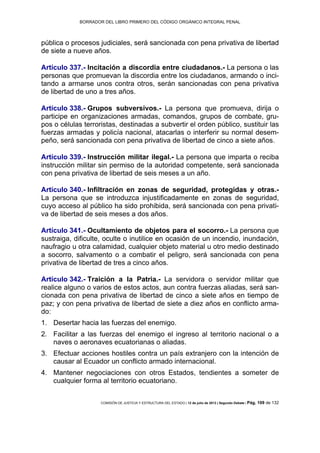 BORRADOR DEL LIBRO PRIMERO DEL CÓDIGO ORGÁNICO INTEGRAL PENAL
COMISIÓN DE JUSTICIA Y ESTRUCTURA DEL ESTADO | 12 de julio de 2013 | Segundo Debate | Pág. 109 de 132
pública o procesos judiciales, será sancionada con pena privativa de libertad
de siete a nueve años.
Artículo 337.- Incitación a discordia entre ciudadanos.- La persona o las
personas que promuevan la discordia entre los ciudadanos, armando o inci-
tando a armarse unos contra otros, serán sancionadas con pena privativa
de libertad de uno a tres años.
Artículo 338.- Grupos subversivos.- La persona que promueva, dirija o
participe en organizaciones armadas, comandos, grupos de combate, gru-
pos o células terroristas, destinadas a subvertir el orden público, sustituir las
fuerzas armadas y policía nacional, atacarlas o interferir su normal desem-
peño, será sancionada con pena privativa de libertad de cinco a siete años.
Artículo 339.- Instrucción militar ilegal.- La persona que imparta o reciba
instrucción militar sin permiso de la autoridad competente, será sancionada
con pena privativa de libertad de seis meses a un año.
Artículo 340.- Infiltración en zonas de seguridad, protegidas y otras.-
La persona que se introduzca injustificadamente en zonas de seguridad,
cuyo acceso al público ha sido prohibida, será sancionada con pena privati-
va de libertad de seis meses a dos años.
Artículo 341.- Ocultamiento de objetos para el socorro.- La persona que
sustraiga, dificulte, oculte o inutilice en ocasión de un incendio, inundación,
naufragio u otra calamidad, cualquier objeto material u otro medio destinado
a socorro, salvamento o a combatir el peligro, será sancionada con pena
privativa de libertad de tres a cinco años.
Artículo 342.- Traición a la Patria.- La servidora o servidor militar que
realice alguno o varios de estos actos, aun contra fuerzas aliadas, será san-
cionada con pena privativa de libertad de cinco a siete años en tiempo de
paz; y con pena privativa de libertad de siete a diez años en conflicto arma-
do:
Desertar hacia las fuerzas del enemigo.1.
Facilitar a las fuerzas del enemigo el ingreso al territorio nacional o a2.
naves o aeronaves ecuatorianas o aliadas.
Efectuar acciones hostiles contra un país extranjero con la intención de3.
causar al Ecuador un conflicto armado internacional.
Mantener negociaciones con otros Estados, tendientes a someter de4.
cualquier forma al territorio ecuatoriano.
 