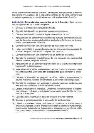 BORRADOR DEL LIBRO PRIMERO DEL CÓDIGO ORGÁNICO INTEGRAL PENAL
COMISIÓN DE JUSTICIA Y ESTRUCTURA DEL ESTADO | 12 de julio de 2013 | Segundo Debate | Pág. 11 de 132
nistre datos o informaciones precisas, verdaderas, comprobables y relevan-
tes para la investigación, se le impondrá un tercio de la pena, siempre que
no existan agravantes no constitutivas o modificatorias de la infracción.
Artículo 36.- Circunstancias agravantes de la infracción.- Son circuns-
tancias agravantes de la infracción penal:
Ejecutar la infracción con alevosía o fraude.1.
Cometer la infracción por promesa, precio o recompensa.2.
Cometer la infracción como medio para la comisión de otra.3.
Aprovecharse de concentraciones masivas, tumulto, conmoción popular,4.
evento deportivo o calamidad pública, particular o fenómeno de la natu-
raleza para ejecutar la infracción.
Cometer la infracción con participación de dos o más personas.5.
Haber aumentado o procurado aumentar las consecuencias dañosas de6.
la infracción para la víctima o cualquier otra persona.
Cometer la infracción con ensañamiento en contra de la víctima.7.
Cometer la infracción prevaliéndose de una situación de superioridad8.
laboral, docente, religiosa o similar.
Aprovecharse de las condiciones personales de la víctima que impliquen9.
indefensión o discriminación.
Valerse de niños, niñas, adolescentes, adultas o adultos mayores, muje-10.
res embarazadas, personas con discapacidad para cometer la infrac-
ción.
Cometer la infracción en perjuicio de niñas, niños o adolescentes, o11.
adultos mayores, mujeres embarazadas o personas con discapacidad.
Cometer la infracción con violencia o usando cualquier sustancia que12.
altere el conocimiento o la voluntad de la víctima.
Utilizar indebidamente insignias, uniformes, denominaciones o distinti-13.
vos militares, policiales o religiosas como medio para facilitar la comi-
sión de la infracción.
Cuando a consecuencia del delito se afectare a varias víctimas.14.
Ejecutar la infracción armado o con auxilio de gente armada.15.
Utilizar credenciales falsas, uniformes o distintivos de instituciones o16.
empresas públicas, con la finalidad de hacerse pasar por funcionarias,
funcionarios, trabajadoras, trabajadores, servidoras o servidores públi-
cos, como medio para facilitar la comisión de la infracción.
 