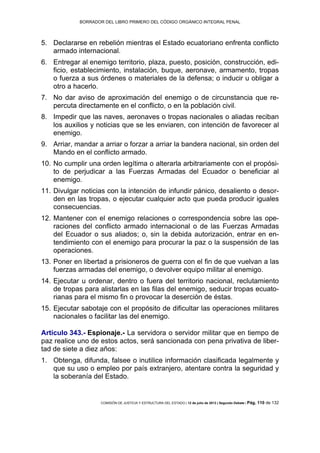 BORRADOR DEL LIBRO PRIMERO DEL CÓDIGO ORGÁNICO INTEGRAL PENAL
COMISIÓN DE JUSTICIA Y ESTRUCTURA DEL ESTADO | 12 de julio de 2013 | Segundo Debate | Pág. 110 de 132
Declararse en rebelión mientras el Estado ecuatoriano enfrenta conflicto5.
armado internacional.
Entregar al enemigo territorio, plaza, puesto, posición, construcción, edi-6.
ficio, establecimiento, instalación, buque, aeronave, armamento, tropas
o fuerza a sus órdenes o materiales de la defensa; o inducir u obligar a
otro a hacerlo.
No dar aviso de aproximación del enemigo o de circunstancia que re-7.
percuta directamente en el conflicto, o en la población civil.
Impedir que las naves, aeronaves o tropas nacionales o aliadas reciban8.
los auxilios y noticias que se les enviaren, con intención de favorecer al
enemigo.
Arriar, mandar a arriar o forzar a arriar la bandera nacional, sin orden del9.
Mando en el conflicto armado.
No cumplir una orden legítima o alterarla arbitrariamente con el propósi-10.
to de perjudicar a las Fuerzas Armadas del Ecuador o beneficiar al
enemigo.
Divulgar noticias con la intención de infundir pánico, desaliento o desor-11.
den en las tropas, o ejecutar cualquier acto que pueda producir iguales
consecuencias.
Mantener con el enemigo relaciones o correspondencia sobre las ope-12.
raciones del conflicto armado internacional o de las Fuerzas Armadas
del Ecuador o sus aliados; o, sin la debida autorización, entrar en en-
tendimiento con el enemigo para procurar la paz o la suspensión de las
operaciones.
Poner en libertad a prisioneros de guerra con el fin de que vuelvan a las13.
fuerzas armadas del enemigo, o devolver equipo militar al enemigo.
Ejecutar u ordenar, dentro o fuera del territorio nacional, reclutamiento14.
de tropas para alistarlas en las filas del enemigo, seducir tropas ecuato-
rianas para el mismo fin o provocar la deserción de éstas.
Ejecutar sabotaje con el propósito de dificultar las operaciones militares15.
nacionales o facilitar las del enemigo.
Artículo 343.- Espionaje.- La servidora o servidor militar que en tiempo de
paz realice uno de estos actos, será sancionada con pena privativa de liber-
tad de siete a diez años:
Obtenga, difunda, falsee o inutilice información clasificada legalmente y1.
que su uso o empleo por país extranjero, atentare contra la seguridad y
la soberanía del Estado.
 