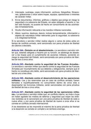 BORRADOR DEL LIBRO PRIMERO DEL CÓDIGO ORGÁNICO INTEGRAL PENAL
COMISIÓN DE JUSTICIA Y ESTRUCTURA DEL ESTADO | 12 de julio de 2013 | Segundo Debate | Pág. 111 de 132
Intercepte, sustraiga, copie información, archivos, fotografías, filmacio-2.
nes, grabaciones u otros sobre tropas, equipos, operaciones o misiones
de carácter militar.
Envíe documentos, informes, gráficos u objetos que ponga en riesgo la3.
seguridad o la soberanía del Estado, sin estar obligado a hacerlo; o, ha-
ber sido forzado, no pusiere tal hecho en conocimiento de las autorida-
des inmediatamente.
Oculte información relevante a los mandos militares nacionales.4.
Altere, suprima, destruya, desvíe, incluso temporalmente, información u5.
objetos de naturaleza militar relevantes para la seguridad, la soberanía
o la integridad territorial.
Si la servidora o servidor militar realice alguno o varios de estos actos en
tiempo de conflicto armado, será sancionado con pena privativa de libertad
de catorce a dieciséis.
Artículo 344.- Omisión en el abastecimiento.- La servidora o servidor mili-
tar que, estando obligado a hacerlo por su función, se abstenga de abaste-
cer a las tropas para el cumplimiento de acciones militares, poniendo en
riesgo la seguridad del Estado, será sancionada con pena privativa de liber-
tad de tres a cinco años.
Artículo 345.- Atentado contra la seguridad de las Fuerzas Armadas.-
La servidora o servidor militar que atente contra la seguridad de las Fuerzas
Armadas por incumplimiento de sus deberes u obligaciones, siempre que el
hecho no constituya otro delito, será sancionada con pena privativa de liber-
tad de uno a tres años.
Artículo 346.- Atentado contra el desenvolvimiento de las operaciones
militares.- Las y los reservistas que en caso de conflicto armado, fueren
llamados e injustificadamente no concurrieren dentro de cinco días a
desempeñar las funciones militares, serán sancionadas con pena privativa
de libertad de tres a cinco años.
Artículo 347.- Atentado contra la seguridad de las operaciones milita-
res.- La servidora o servidor militar que, en conflicto interno, se rinda o huya
sin haber agotado los medios de defensa y seguridad que exijan las órde-
nes recibidas se le sancionará con una pena privativa de libertad de siete a
nueve años; y con pena privativa de libertad de nueve a once años si se
comete en conflicto armado internacional.
A los desertores se les impondrá el máximo de la pena privativa de libertad
si la deserción se comete en complot o en territorio enemigo.
 