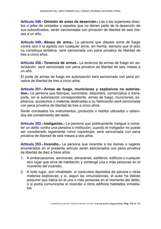 BORRADOR DEL LIBRO PRIMERO DEL CÓDIGO ORGÁNICO INTEGRAL PENAL
COMISIÓN DE JUSTICIA Y ESTRUCTURA DEL ESTADO | 12 de julio de 2013 | Segundo Debate | Pág. 112 de 132
Artículo 348.- Omisión de aviso de deserción.- Las o los superiores direc-
tos o jefes de unidades o repartos que no dieren parte de la deserción de
sus subordinados, serán sancionadas con privación de libertad de seis me-
ses a un año.
Artículo 349.- Abuso de arma.- La persona que dispare arma de fuego
contra otra o la agreda con cualquier arma, sin herirla, siempre que el acto
no constituya tentativa, será sancionada con pena privativa de libertad de
tres a cinco años.
Artículo 350.- Tenencia de armas.- La tenencia de armas de fuego sin au-
torización, será sancionada con pena privativa de libertad de seis meses a
un año.
El porte de armas de fuego sin autorización será sancionado con pena pri-
vativa de libertad de tres a cinco años.
Artículo 351.- Armas de fuego, municiones y explosivos no autoriza-
dos.- La persona que fabrique, suministre, adquiriera, comercialice o trans-
porte, sin la autorización correspondiente, armas de fuego, municiones, ex-
plosivos, accesorios o materias destinadas a su fabricación será sancionada
con pena privativa de libertad de tres a cinco años.
Serán comisados los instrumentos, productos o réditos utilizados u obteni-
dos del cometimiento del delito.
Artículo 352.- Instigación.- La persona que públicamente instigue a come-
ter un delito contra una persona o institución, cuando el instigador no puede
ser considerado legalmente como coparticipe, será sancionada con pena
privativa de libertad de seis meses a dos años.
Artículo 353.- Incendio.- La persona que incendie a los bienes o lugares
enumerados en el presente artículo serán sancionados con pena privativa
de libertad de diez a trece años:
A embarcaciones, aeronaves, almacenes, astilleros, edificios o cualquier1.
otro lugar que sirva de habitación y contenga una o más personas en el
momento del incendio;
A todo lugar, aún inhabitado, si contuviere depósitos de pólvora u otras2.
materias explosivas; y si, según las circunstancias, el autor ha debido
presumir que había en el una o más personas en el momento del delito,
o si podía comunicarse el incendio a otros edificios habitados inmedia-
tos.
 