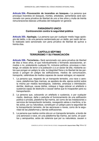 BORRADOR DEL LIBRO PRIMERO DEL CÓDIGO ORGÁNICO INTEGRAL PENAL
COMISIÓN DE JUSTICIA Y ESTRUCTURA DEL ESTADO | 12 de julio de 2013 | Segundo Debate | Pág. 113 de 132
Artículo 354.- Provocación de incendios en bosques.- La persona que
provoque incendios en bosques, montes, arboledas, sementeras será san-
cionado con pena privativa de libertad de uno a tres años y multa de treinta
remuneraciones básicas unificadas del trabajador en general.
PARAGRAFO UNICO
Contravención contra la seguridad pública
Artículo 355.- Apología.- La persona que por cualquier medio haga apolo-
gía del delito, o de una persona sentenciada por un delito, por razón del ac-
to realizado será sancionado con pena privativa de libertad de quince a
treinta días.
CAPÍTULO SÉPTIMO
TERRORISMO Y SU FINANCIACIÓN
Artículo 356.- Terrorismo.- Será sancionado con pena privativa de libertad
de diez a trece años, el que individualmente o formando asociaciones, ar-
mados o no, pretextando cualquier fin, inclusive políticos, provoque o man-
tenga, en estado de terror a la población o a un sector de ella, mediante ac-
tos que pongan en peligro la vida, la integridad física o la libertad de las per-
sonas o pongan en peligro las edificaciones, medios de comunicación,
transporte, valiéndose de medios capaces de causar estragos; en especial:
La persona que, respecto de un transporte terrestre, una nave o aero-1.
nave, plataformas fijas marinas, se apodere de ella, ejerza control sobre
la misma por medios tecnológicos, violentos, amenaza o intimidación;
derribe, destruya, cause daños, coloque o haga colocar un artefacto o
sustancia capaz de destruirlo o causar daños que le incapaciten para su
transportación.
La persona que, colocando un artefacto o sustancia, o por cualquier2.
medio, destruya, dañe o perturbe el funcionamiento de una edificación
pública o privada, plataforma fija marina, así como de las instalaciones o
servicios de transportación terrestre, navegación aérea o marítima, si ta-
les actos, por su naturaleza, constituyen un peligro para la seguridad de
la transportación terrestre, de las aeronaves o naves, como de la segu-
ridad de las plataformas y demás edificaciones.
La persona que realice contra otra en un transporte terrestre, a bordo de3.
una aeronave o nave, en una plataforma fija marina, así como, en puer-
tos y aeropuertos, actos de violencia que por su naturaleza, causen o
 