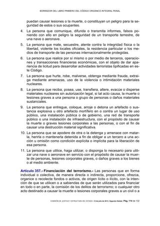 BORRADOR DEL LIBRO PRIMERO DEL CÓDIGO ORGÁNICO INTEGRAL PENAL
COMISIÓN DE JUSTICIA Y ESTRUCTURA DEL ESTADO | 12 de julio de 2013 | Segundo Debate | Pág. 114 de 132
puedan causar lesiones o la muerte, o constituyan un peligro para la se-
guridad de estos o sus ocupantes.
La persona que comunique, difunda o transmita informes, falsos po-4.
niendo con ello en peligro la seguridad de un transporte terrestre, de
una nave o aeronave.
La persona que mate, secuestre, atente contra la integridad física o la5.
libertad, violente los locales oficiales, la residencia particular o los me-
dios de transporte de las personas internacionalmente protegidas.
La persona que realice por sí mismo o por medio de terceros, operacio-6.
nes y transacciones financieras económicas, con el objeto de dar apa-
riencia de licitud para desarrollar actividades terroristas tipificadas en es-
te Código.
La persona que hurte, robe, malverse, obtenga mediante fraude, extrai-7.
ga mediante amenazas, uso de la violencia o intimidación materiales
nucleares.
La persona que reciba, posea, use, transfiera, altere, evacúe o disperse8.
materiales nucleares sin autorización legal, si tal acto causa, la muerte o
lesiones graves a una persona o grupo de personas o daños materiales
sustanciales.
La persona que entregue, coloque, arroje o detona un artefacto o sus-9.
tancia explosiva u otro artefacto mortífero en o contra un lugar de uso
público, una instalación pública o de gobierno, una red de transporte
público o una instalación de infraestructura, con el propósito de causar
la muerte o graves lesiones corporales a las personas, o con el fin de
causar una destrucción material significativa.
La persona que se apodere de otra o la detenga y amenace con matar-10.
la, herirla o mantenerla detenida a fin de obligar a un tercero a una ac-
ción u omisión como condición explícita o implícita para la liberación de
esa persona.
La persona que utilice, haga utilizar, o disponga lo necesario para utili-11.
zar una nave o aeronave en servicio con el propósito de causar la muer-
te de personas, lesiones corporales graves, o daños graves a los bienes
o al medio ambiente.
Artículo 357.- Financiación del terrorismo.- Las personas que en forma
individual o colectiva, de manera directa o indirecta, proporcione, ofrezca,
organice o recolecte fondos o activos, de origen lícito o ilícito, con la inten-
ción de que se utilicen o a sabiendas de que serán utilizados para financiar
en todo o en parte, la comisión de los delitos de terrorismo; o cualquier otro
acto destinado a causar la muerte o lesiones corporales graves a un civil o a
 