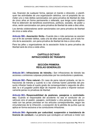 BORRADOR DEL LIBRO PRIMERO DEL CÓDIGO ORGÁNICO INTEGRAL PENAL
COMISIÓN DE JUSTICIA Y ESTRUCTURA DEL ESTADO | 12 de julio de 2013 | Segundo Debate | Pág. 116 de 132
nas, financien de cualquier forma, ejerzan el mando o dirección, o planifi-
quen las actividades de una organización delictiva, con el propósito de co-
meter uno o más delitos sancionados con pena privativa de libertad de más
de cinco años en forma permanente o reiterada, que tenga como objetivo
final la obtención de beneficios económicos, políticos, sociales, de poder u
otros, serán sancionados con pena privativa de libertad de siete a diez años.
Los demás colaboradores serán sancionados con pena privativa de libertad
de cinco a siete años.
Artículo 360.- Asociación Ilícita.- Cuando dos o más personas se asocien
con el fin de cometer delitos, cada una de ellas será penada, por el solo he-
cho de la asociación, con pena privativa de libertad de tres a cinco años.
Para los jefes u organizadores de la asociación ilícita la pena privativa de
libertad será de cinco a siete años.
CAPÍTULO OCTAVO
INFRACCIONES DE TRÁNSITO
SECCIÓN PRIMERA
REGLAS GENERALES
Artículo 361.- Infracciones de tránsito.- Son infracciones de tránsito las
acciones u omisiones culposas producidas por los conductores o peatones.
Artículo 362.- Pena natural.- En caso de pena natural probada, en las in-
fracciones de tránsito y cuando la o las víctimas fueren parientes del pre-
sunto infractor hasta el cuarto grado de consanguinidad o segundo de afini-
dad, la o el juzgador podrá dejar de imponer una pena o imponer exclusi-
vamente penas no privativas de libertad.
Artículo 363.- Responsabilidad de peatones, pasajeros o controlado-
res.- Cuando el responsable del accidente no sea el conductor de un
vehículo sino el peatón, pasajero, controlador u otra persona, será sancio-
nado con las penas previstas en los artículos correspondientes, según las
circunstancias de la infracción, a excepción de la pérdida de puntos que se
aplica en forma exclusiva a los conductores infractores.
Artículo 364.- Agravante por caducidad, suspensión o inexistencia de
licencia de conducir.- La persona que condujere un vehículo a motor con
 