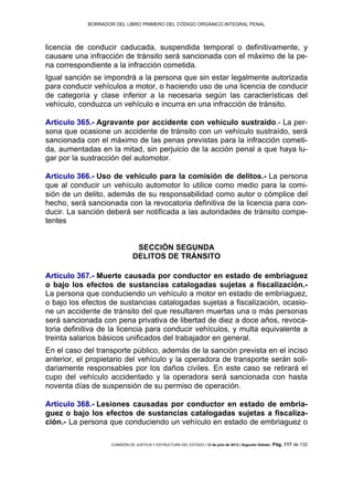 BORRADOR DEL LIBRO PRIMERO DEL CÓDIGO ORGÁNICO INTEGRAL PENAL
COMISIÓN DE JUSTICIA Y ESTRUCTURA DEL ESTADO | 12 de julio de 2013 | Segundo Debate | Pág. 117 de 132
licencia de conducir caducada, suspendida temporal o definitivamente, y
causare una infracción de tránsito será sancionada con el máximo de la pe-
na correspondiente a la infracción cometida.
Igual sanción se impondrá a la persona que sin estar legalmente autorizada
para conducir vehículos a motor, o haciendo uso de una licencia de conducir
de categoría y clase inferior a la necesaria según las características del
vehículo, conduzca un vehículo e incurra en una infracción de tránsito.
Artículo 365.- Agravante por accidente con vehículo sustraído.- La per-
sona que ocasione un accidente de tránsito con un vehículo sustraído, será
sancionada con el máximo de las penas previstas para la infracción cometi-
da, aumentadas en la mitad, sin perjuicio de la acción penal a que haya lu-
gar por la sustracción del automotor.
Artículo 366.- Uso de vehículo para la comisión de delitos.- La persona
que al conducir un vehículo automotor lo utilice como medio para la comi-
sión de un delito, además de su responsabilidad como autor o cómplice del
hecho, será sancionada con la revocatoria definitiva de la licencia para con-
ducir. La sanción deberá ser notificada a las autoridades de tránsito compe-
tentes
SECCIÓN SEGUNDA
DELITOS DE TRÁNSITO
Artículo 367.- Muerte causada por conductor en estado de embriaguez
o bajo los efectos de sustancias catalogadas sujetas a fiscalización.-
La persona que conduciendo un vehículo a motor en estado de embriaguez,
o bajo los efectos de sustancias catalogadas sujetas a fiscalización, ocasio-
ne un accidente de tránsito del que resultaren muertas una o más personas
será sancionada con pena privativa de libertad de diez a doce años, revoca-
toria definitiva de la licencia para conducir vehículos, y multa equivalente a
treinta salarios básicos unificados del trabajador en general.
En el caso del transporte público, además de la sanción prevista en el inciso
anterior, el propietario del vehículo y la operadora de transporte serán soli-
dariamente responsables por los daños civiles. En este caso se retirará el
cupo del vehículo accidentado y la operadora será sancionada con hasta
noventa días de suspensión de su permiso de operación.
Artículo 368.- Lesiones causadas por conductor en estado de embria-
guez o bajo los efectos de sustancias catalogadas sujetas a fiscaliza-
ción.- La persona que conduciendo un vehículo en estado de embriaguez o
 