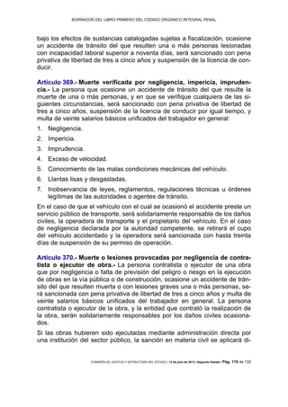 BORRADOR DEL LIBRO PRIMERO DEL CÓDIGO ORGÁNICO INTEGRAL PENAL
COMISIÓN DE JUSTICIA Y ESTRUCTURA DEL ESTADO | 12 de julio de 2013 | Segundo Debate | Pág. 118 de 132
bajo los efectos de sustancias catalogadas sujetas a fiscalización, ocasione
un accidente de tránsito del que resulten una o más personas lesionadas
con incapacidad laboral superior a noventa días, será sancionado con pena
privativa de libertad de tres a cinco años y suspensión de la licencia de con-
ducir.
Artículo 369.- Muerte verificada por negligencia, impericia, impruden-
cia.- La persona que ocasione un accidente de tránsito del que resulte la
muerte de una o más personas, y en que se verifique cualquiera de las si-
guientes circunstancias, será sancionado con pena privativa de libertad de
tres a cinco años, suspensión de la licencia de conducir por igual tiempo, y
multa de veinte salarios básicos unificados del trabajador en general:
Negligencia.1.
Impericia.2.
Imprudencia.3.
Exceso de velocidad.4.
Conocimiento de las malas condiciones mecánicas del vehículo.5.
Llantas lisas y desgastadas.6.
Inobservancia de leyes, reglamentos, regulaciones técnicas u órdenes7.
legítimas de las autoridades o agentes de tránsito.
En el caso de que el vehículo con el cual se ocasionó el accidente preste un
servicio público de transporte, será solidariamente responsable de los daños
civiles, la operadora de transporte y el propietario del vehículo. En el caso
de negligencia declarada por la autoridad competente, se retirará el cupo
del vehículo accidentado y la operadora será sancionada con hasta treinta
días de suspensión de su permiso de operación.
Artículo 370.- Muerte o lesiones provocadas por negligencia de contra-
tista o ejecutor de obra.- La persona contratista o ejecutor de una obra
que por negligencia o falta de previsión del peligro o riesgo en la ejecución
de obras en la vía pública o de construcción, ocasione un accidente de trán-
sito del que resulten muerta o con lesiones graves una o más personas, se-
rá sancionada con pena privativa de libertad de tres a cinco años y multa de
veinte salarios básicos unificados del trabajador en general. La persona
contratista o ejecutor de la obra, y la entidad que contrató la realización de
la obra, serán solidariamente responsables por los daños civiles ocasiona-
dos.
Si las obras hubieren sido ejecutadas mediante administración directa por
una institución del sector público, la sanción en materia civil se aplicará di-
 