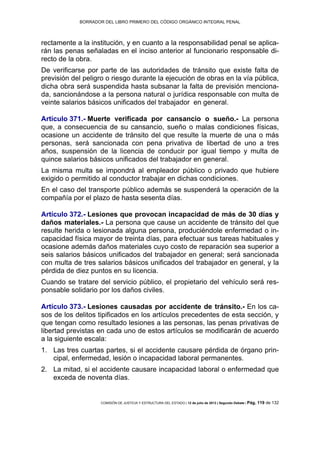 BORRADOR DEL LIBRO PRIMERO DEL CÓDIGO ORGÁNICO INTEGRAL PENAL
COMISIÓN DE JUSTICIA Y ESTRUCTURA DEL ESTADO | 12 de julio de 2013 | Segundo Debate | Pág. 119 de 132
rectamente a la institución, y en cuanto a la responsabilidad penal se aplica-
rán las penas señaladas en el inciso anterior al funcionario responsable di-
recto de la obra.
De verificarse por parte de las autoridades de tránsito que existe falta de
previsión del peligro o riesgo durante la ejecución de obras en la vía pública,
dicha obra será suspendida hasta subsanar la falta de previsión menciona-
da, sancionándose a la persona natural o jurídica responsable con multa de
veinte salarios básicos unificados del trabajador en general.
Artículo 371.- Muerte verificada por cansancio o sueño.- La persona
que, a consecuencia de su cansancio, sueño o malas condiciones físicas,
ocasione un accidente de tránsito del que resulte la muerte de una o más
personas, será sancionada con pena privativa de libertad de uno a tres
años, suspensión de la licencia de conducir por igual tiempo y multa de
quince salarios básicos unificados del trabajador en general.
La misma multa se impondrá al empleador público o privado que hubiere
exigido o permitido al conductor trabajar en dichas condiciones.
En el caso del transporte público además se suspenderá la operación de la
compañía por el plazo de hasta sesenta días.
Artículo 372.- Lesiones que provocan incapacidad de más de 30 días y
daños materiales.- La persona que cause un accidente de tránsito del que
resulte herida o lesionada alguna persona, produciéndole enfermedad o in-
capacidad física mayor de treinta días, para efectuar sus tareas habituales y
ocasione además daños materiales cuyo costo de reparación sea superior a
seis salarios básicos unificados del trabajador en general; será sancionada
con multa de tres salarios básicos unificados del trabajador en general, y la
pérdida de diez puntos en su licencia.
Cuando se tratare del servicio público, el propietario del vehículo será res-
ponsable solidario por los daños civiles.
Artículo 373.- Lesiones causadas por accidente de tránsito.- En los ca-
sos de los delitos tipificados en los artículos precedentes de esta sección, y
que tengan como resultado lesiones a las personas, las penas privativas de
libertad previstas en cada uno de estos artículos se modificarán de acuerdo
a la siguiente escala:
Las tres cuartas partes, si el accidente causare pérdida de órgano prin-1.
cipal, enfermedad, lesión o incapacidad laboral permanentes.
La mitad, si el accidente causare incapacidad laboral o enfermedad que2.
exceda de noventa días.
 