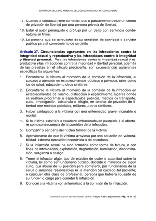 BORRADOR DEL LIBRO PRIMERO DEL CÓDIGO ORGÁNICO INTEGRAL PENAL
COMISIÓN DE JUSTICIA Y ESTRUCTURA DEL ESTADO | 12 de julio de 2013 | Segundo Debate | Pág. 12 de 132
Cuando la conducta fuere cometida total o parcialmente desde un centro17.
de privación de libertad por una persona privada de libertad.
Estar el autor perseguido o prófugo por un delito con sentencia conde-18.
natoria en firme.
La persona que se aproveche de su condición de servidora o servidor19.
publico para el cometimiento de un delito
Artículo 37.- Circunstancias agravantes en las infracciones contra la
integridad sexual y reproductiva y las infracciones contra la integridad
y libertad personal.- Para las infracciones contra la integridad sexual y re-
productiva y las infracciones contra la integridad y libertad personal, además
de las previstas en el artículo precedente, son circunstancias agravantes
específicas las siguientes:
Encontrarse la víctima al momento de la comisión de la infracción, al1.
cuidado o atención en establecimientos públicos o privados, tales como
los de salud, educación u otros similares.
Encontrarse la víctima al momento de la comisión de la infracción en2.
establecimientos de turismo, distracción o esparcimiento, lugares donde
se realicen programas o espectáculos públicos, medios de transporte,
culto, investigación, asistencia o refugio, en centros de privación de li-
bertad o en recintos policiales, militares u otros similares.
Haber contagiado a la víctima con una enfermedad grave, incurable o3.
mortal.
Si la víctima estuviere o resultare embarazada, en puerperio o si aborta-4.
re como consecuencia de la comisión de la infracción.
Compartir o ser parte del núcleo familiar de la víctima5.
Aprovecharse de que la víctima atraviesa por una situación de vulnera-6.
bilidad, extrema necesidad económica o de abandono.
Si la infracción sexual ha sido cometida como forma de tortura, o con7.
fines de intimidación, explotación, degradación, humillación, discrimina-
ción, venganza o castigo.
Tener el infractor algún tipo de relación de poder o autoridad sobre la8.
víctima, tal como ser funcionario público, docente o ministros de algún
culto, que abuse de su posición para cometerlo, por funcionarios de la
salud o personas responsables en la atención del cuidado del paciente;
o cualquier otra clase de profesional, persona que hubiera abusado de
su función o cargo para cometer la infracción.
Conocer a la víctima con anterioridad a la comisión de la infracción.9.
 
