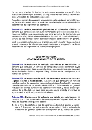 BORRADOR DEL LIBRO PRIMERO DEL CÓDIGO ORGÁNICO INTEGRAL PENAL
COMISIÓN DE JUSTICIA Y ESTRUCTURA DEL ESTADO | 12 de julio de 2013 | Segundo Debate | Pág. 121 de 132
da con pena privativa de libertad de seis meses a un año, suspensión de la
licencia de conducir por el mismo plazo y multa de tres a cinco salarios bá-
sicos unificados del trabajador en general.
Cuando el exceso de pasajeros se produjere en la salida del terminal terres-
tre, la operadora de transporte será sancionada con la suspensión de hasta
sesenta días de su permiso de operación.
Artículo 377.- Daños mecánicos previsibles en transporte público.- La
persona que conduzca un vehículo de transporte público con daños mecá-
nicos previsibles, será sancionada con pena privativa de libertad de seis
meses a un año, suspensión de la licencia de conducir por el mismo tiempo
y multa de tres a cinco salarios básicos unificados del trabajador en general.
Será responsable solidariamente el propietario del vehículo y la operadora a
la cual pertenece, la misma será sancionada con la suspensión de hasta
sesenta días de su permiso de operación sin perjuicio.
SECCIÓN TERCERA
CONTRAVENCIONES DE TRÁNSITO
Artículo 378.- Conducción de vehículo con llantas en mal estado.- La
persona que conduzca un vehículo de transporte público o comercial, cuyas
llantas se encuentren lisas o en mal estado, será sancionada con pena pri-
vativa de libertad de cinco a quince días y disminución de cinco puntos en la
licencia de conducir.
Artículo 379.- Conducción de vehículo bajo efecto de sustancias cata-
logadas sujetas a fiscalización.- La persona que condujere un vehículo
bajo los efectos de sustancias catalogadas sujetas a fiscalización será san-
cionada con multa de un salario básico unificado del trabajador en general,
reducción de quince puntos de su licencia de conducir, y treinta días de pri-
vación de la libertad, en cuyo caso además como medida preventiva se
aprehenderá el vehículo por veinticuatro horas.
Artículo 380.- Conducción de vehículo en estado de embriaguez.- La
persona que conduzca un vehículo en estado de embriaguez, será sancio-
nada de acuerdo a la siguiente escala:
Si el nivel de alcohol por litro de sangre excede de 0,3 gramos y es infe-1.
rior a 0,8 gramos, se aplicará multa de un salario básico unificado del
trabajador en general, pérdida de cinco puntos en su licencia de condu-
 