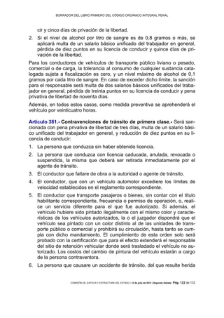 BORRADOR DEL LIBRO PRIMERO DEL CÓDIGO ORGÁNICO INTEGRAL PENAL
COMISIÓN DE JUSTICIA Y ESTRUCTURA DEL ESTADO | 12 de julio de 2013 | Segundo Debate | Pág. 122 de 132
cir y cinco días de privación de la libertad.
Si el nivel de alcohol por litro de sangre es de 0,8 gramos o más, se2.
aplicará multa de un salario básico unificado del trabajador en general,
pérdida de diez puntos en su licencia de conducir y quince días de pri-
vación de la libertad.
Para los conductores de vehículos de transporte público liviano o pesado,
comercial o de carga, la tolerancia al consumo de cualquier sustancia cata-
logada sujeta a fiscalización es cero, y un nivel máximo de alcohol de 0,1
gramos por cada litro de sangre. En caso de exceder dicho límite, la sanción
para el responsable será multa de dos salarios básicos unificados del traba-
jador en general, pérdida de treinta puntos en su licencia de conducir y pena
privativa de libertad de noventa días.
Además, en todos estos casos, como medida preventiva se aprehenderá el
vehículo por veinticuatro horas.
Artículo 381.- Contravenciones de tránsito de primera clase.- Será san-
cionada con pena privativa de libertad de tres días, multa de un salario bási-
co unificado del trabajador en general, y reducción de diez puntos en su li-
cencia de conducir:
La persona que conduzca sin haber obtenido licencia.1.
La persona que conduzca con licencia caducada, anulada, revocada o2.
suspendida, la misma que deberá ser retirada inmediatamente por el
agente de tránsito.
El conductor que faltare de obra a la autoridad o agente de tránsito.3.
El conductor, que con un vehículo automotor excediere los límites de4.
velocidad establecidos en el reglamento correspondiente.
El conductor que transporte pasajeros o bienes, sin contar con el título5.
habilitante correspondiente, frecuencia o permiso de operación, o, reali-
ce un servicio diferente para el que fue autorizado. Si además, el
vehículo hubiere sido pintado ilegalmente con el mismo color y caracte-
rísticas de los vehículos autorizados, la o el juzgador dispondrá que el
vehículo sea pintado con un color distinto al de las unidades de trans-
porte público o comercial y prohibirá su circulación, hasta tanto se cum-
pla con dicho mandamiento. El cumplimiento de esta orden solo será
probado con la certificación que para el efecto extenderá el responsable
del sitio de retención vehicular donde será trasladado el vehículo no au-
torizado. Los costos del cambio de pintura del vehículo estarán a cargo
de la persona contraventora.
La persona que causare un accidente de tránsito, del que resulte herida6.
 