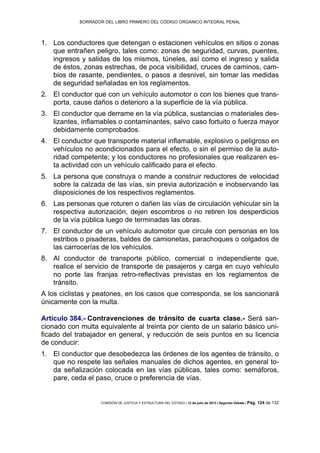 BORRADOR DEL LIBRO PRIMERO DEL CÓDIGO ORGÁNICO INTEGRAL PENAL
COMISIÓN DE JUSTICIA Y ESTRUCTURA DEL ESTADO | 12 de julio de 2013 | Segundo Debate | Pág. 124 de 132
Los conductores que detengan o estacionen vehículos en sitios o zonas1.
que entrañen peligro, tales como: zonas de seguridad, curvas, puentes,
ingresos y salidas de los mismos, túneles, así como el ingreso y salida
de éstos, zonas estrechas, de poca visibilidad, cruces de caminos, cam-
bios de rasante, pendientes, o pasos a desnivel, sin tomar las medidas
de seguridad señaladas en los reglamentos.
El conductor que con un vehículo automotor o con los bienes que trans-2.
porta, cause daños o deterioro a la superficie de la vía pública.
El conductor que derrame en la vía pública, sustancias o materiales des-3.
lizantes, inflamables o contaminantes, salvo caso fortuito o fuerza mayor
debidamente comprobados.
El conductor que transporte material inflamable, explosivo o peligroso en4.
vehículos no acondicionados para el efecto, o sin el permiso de la auto-
ridad competente; y los conductores no profesionales que realizaren es-
ta actividad con un vehículo calificado para el efecto.
La persona que construya o mande a construir reductores de velocidad5.
sobre la calzada de las vías, sin previa autorización e inobservando las
disposiciones de los respectivos reglamentos.
Las personas que roturen o dañen las vías de circulación vehicular sin la6.
respectiva autorización, dejen escombros o no retiren los desperdicios
de la vía pública luego de terminadas las obras.
El conductor de un vehículo automotor que circule con personas en los7.
estribos o pisaderas, baldes de camionetas, parachoques o colgados de
las carrocerías de los vehículos.
Al conductor de transporte público, comercial o independiente que,8.
realice el servicio de transporte de pasajeros y carga en cuyo vehículo
no porte las franjas retro-reflectivas previstas en los reglamentos de
tránsito.
A los ciclistas y peatones, en los casos que corresponda, se los sancionará
únicamente con la multa.
Artículo 384.- Contravenciones de tránsito de cuarta clase.- Será san-
cionado con multa equivalente al treinta por ciento de un salario básico uni-
ficado del trabajador en general, y reducción de seis puntos en su licencia
de conducir:
El conductor que desobedezca las órdenes de los agentes de tránsito, o1.
que no respete las señales manuales de dichos agentes, en general to-
da señalización colocada en las vías públicas, tales como: semáforos,
pare, ceda el paso, cruce o preferencia de vías.
 