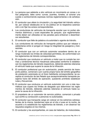 BORRADOR DEL LIBRO PRIMERO DEL CÓDIGO ORGÁNICO INTEGRAL PENAL
COMISIÓN DE JUSTICIA Y ESTRUCTURA DEL ESTADO | 12 de julio de 2013 | Segundo Debate | Pág. 125 de 132
La persona que adelante a otro vehículo en movimiento en zonas o si-2.
tios peligrosos, tales como: curvas, puentes, túneles, al coronar una
cuesta o contraviniendo expresas normas reglamentarias o de señaliza-
ción.
El conductor que altere la circulación y la seguridad del tránsito vehicu-3.
lar, por colocar obstáculos en la vía pública sin la respectiva autoriza-
ción o sin fijar los avisos correspondientes.
Los conductores de vehículos de transporte escolar que no porten ele-4.
mentos distintivos y luces especiales de parqueo, que reglamentaria-
mente deben ser utilizadas en las paradas para embarcar o desembar-
car estudiantes.
El conductor que falte de palabra a la autoridad o agente de tránsito.5.
Los conductores de vehículos de transporte público que por rebasar o6.
adelantarse entre sí pongan en riesgo la integridad de pasajeros y tran-
seúntes.
El conductor que con un vehículo automotor excediere dentro de un7.
rango moderado los límites de velocidad permitidos, de conformidad con
los reglamentos de tránsito correspondientes.
El conductor que conduzca un vehículo a motor que no cumpla las nor-8.
mas y condiciones técnico mecánicas adecuadas conforme lo establez-
can los reglamentos de tránsito respectivos, debiendo además retenerse
el vehículo hasta que supere la causa de la infracción.
El conductor profesional que sin autorización, preste servicio de trans-9.
porte público, comercial o por cuenta propia fuera del ámbito geográfico
de prestación autorizada en el título habilitante correspondiente; se ex-
ceptúa el conductor de taxi fletado que excepcionalmente transporte pa-
sajeros fuera del ámbito de operación, quedando prohibido establecer
rutas y frecuencias.
El conductor que conduzca un vehículo automotor con uno o más neu-10.
máticos que supere los límites de desgaste que determinen los regla-
mentos de tránsito, debiendo además retenerse el vehículo hasta su-
perar la causa de la infracción.
El propietario de un automotor de servicio público, comercial o privado11.
que confíe su conducción a personas no autorizadas.
El conductor que transporte carga sin colocar en los extremos sobresa-12.
lientes de la misma, banderines rojos en el día o luces en la noche, de
acuerdo a lo establecido los reglamentos de tránsito, o sin observar los
requisitos exigidos en los mismos.
El conductor y los acompañantes, en caso de haberlos, de motocicletas,13.
 