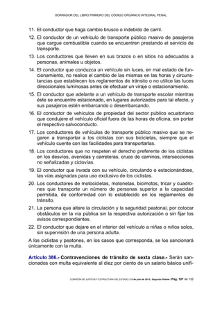 BORRADOR DEL LIBRO PRIMERO DEL CÓDIGO ORGÁNICO INTEGRAL PENAL
COMISIÓN DE JUSTICIA Y ESTRUCTURA DEL ESTADO | 12 de julio de 2013 | Segundo Debate | Pág. 127 de 132
El conductor que haga cambio brusco o indebido de carril.11.
El conductor de un vehículo de transporte público masivo de pasajeros12.
que cargue combustible cuando se encuentren prestando el servicio de
transporte.
Los conductores que lleven en sus brazos o en sitios no adecuados a13.
personas, animales u objetos.
El conductor que conduzca un vehículo sin luces, en mal estado de fun-14.
cionamiento, no realice el cambio de las mismas en las horas y circuns-
tancias que establecen los reglamentos de tránsito o no utilice las luces
direccionales luminosas antes de efectuar un viraje o estacionamiento.
El conductor que adelante a un vehículo de transporte escolar mientras15.
éste se encuentre estacionado, en lugares autorizados para tal efecto, y
sus pasajeros estén embarcando o desembarcando.
El conductor de vehículos de propiedad del sector público ecuatoriano16.
que condujere el vehículo oficial fuera de las horas de oficina, sin portar
el respectivo salvoconducto.
Los conductores de vehículos de transporte público masivo que se ne-17.
garen a transportar a los ciclistas con sus bicicletas, siempre que el
vehículo cuente con las facilidades para transportarlas.
Los conductores que no respeten el derecho preferente de los ciclistas18.
en los desvíos, avenidas y carreteras, cruce de caminos, intersecciones
no señalizadas y ciclovías.
El conductor que invada con su vehículo, circulando o estacionándose,19.
las vías asignadas para uso exclusivo de los ciclistas.
Los conductores de motocicletas, motonetas, bicimotos, tricar y cuadro-20.
nes que transporte un número de personas superior a la capacidad
permitida, de conformidad con lo establecido en los reglamentos de
tránsito.
La persona que altere la circulación y la seguridad peatonal, por colocar21.
obstáculos en la vía pública sin la respectiva autorización o sin fijar los
avisos correspondientes.
El conductor que dejare en el interior del vehículo a niñas o niños solos,22.
sin supervisión de una persona adulta.
A los ciclistas y peatones, en los casos que corresponda, se los sancionará
únicamente con la multa.
Artículo 386.- Contravenciones de tránsito de sexta clase.- Serán san-
cionados con multa equivalente al diez por ciento de un salario básico unifi-
 