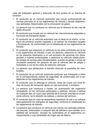 BORRADOR DEL LIBRO PRIMERO DEL CÓDIGO ORGÁNICO INTEGRAL PENAL
COMISIÓN DE JUSTICIA Y ESTRUCTURA DEL ESTADO | 12 de julio de 2013 | Segundo Debate | Pág. 128 de 132
cado del trabajador general y reducción de tres puntos en su licencia de
conducir:
El conductor de un vehículo automotor que circule contraviniendo las1.
normas previstas en el los reglamentos de tránsito y demás disposicio-
nes aplicables, relacionadas con la emanación de gases.
La persona que no conduzca su vehículo por la derecha en las vías de2.
doble dirección.
El conductor que invada con su vehículo las vías exclusivas asignadas a3.
los buses de transporte rápido.
El conductor de un vehículo automotor que no lleve en el mismo, un bo-4.
tiquín de primeros auxilios equipado y un extintor de incendios cargado
y funcionando, de conformidad con lo establecido en los reglamentos de
tránsito.
El conductor que estacione un vehículo en los sitios prohibidos por la ley5.
o los reglamentos de tránsito; o que, sin derecho, estacione su vehículo
en los espacios destinados a un uso exclusivo de personas con disca-
pacidad o mujeres embarazadas; o estacione su vehículo obstaculizan-
do rampas de acceso para discapacitados, puertas de garaje o zonas de
circulación peatonal; sin perjuicio de que el vehículo sea de peligro y
trasladado a uno de los sitios de retención vehicular.
La persona que obstaculice el tránsito vehicular al quedarse sin com-6.
bustible.
El conductor de un vehículo automotor particular que transporte a niños7.
sin el correspondiente asiento de seguridad, de conformidad con lo es-
tablecido en los reglamentos de tránsito.
El conductor que no detenga el vehículo, antes de cruzar una línea fé-8.
rrea, de buses de transporte rápido en vías exclusivas, o similares.
La persona que conduzca o instale, sin autorización del organismo9.
competente, en los vehículos particulares o públicos, sirenas o balizas
de cualquier tipo, en cuyo caso además de la sanción prevista en el pre-
sente artículo, se le retirarán las balizas, o sirenas del vehículo.
El conductor que en caso de desperfecto mecánico no use o no coloque10.
adecuadamente los triángulos de seguridad, conforme lo establecido en
los reglamentos de tránsito.
La persona que conduzca un vehículo con vidrios con películas antisola-11.
res oscuras, polarizados o cualquier tipo de adhesivo que impidan la vi-
sibilidad del conductor, excepto los autorizados en el reglamento co-
rrespondiente o cuyo polarizado de origen sea de fabrica.
 