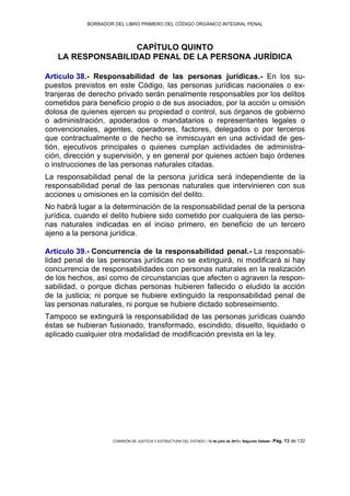 BORRADOR DEL LIBRO PRIMERO DEL CÓDIGO ORGÁNICO INTEGRAL PENAL
COMISIÓN DE JUSTICIA Y ESTRUCTURA DEL ESTADO | 12 de julio de 2013 | Segundo Debate | Pág. 13 de 132
CAPÍTULO QUINTO
LA RESPONSABILIDAD PENAL DE LA PERSONA JURÍDICA
Artículo 38.- Responsabilidad de las personas jurídicas.- En los su-
puestos previstos en este Código, las personas jurídicas nacionales o ex-
tranjeras de derecho privado serán penalmente responsables por los delitos
cometidos para beneficio propio o de sus asociados, por la acción u omisión
dolosa de quienes ejercen su propiedad o control, sus órganos de gobierno
o administración, apoderados o mandatarios o representantes legales o
convencionales, agentes, operadores, factores, delegados o por terceros
que contractualmente o de hecho se inmiscuyan en una actividad de ges-
tión, ejecutivos principales o quienes cumplan actividades de administra-
ción, dirección y supervisión, y en general por quienes actúen bajo órdenes
o instrucciones de las personas naturales citadas.
La responsabilidad penal de la persona jurídica será independiente de la
responsabilidad penal de las personas naturales que intervinieren con sus
acciones u omisiones en la comisión del delito.
No habrá lugar a la determinación de la responsabilidad penal de la persona
jurídica, cuando el delito hubiere sido cometido por cualquiera de las perso-
nas naturales indicadas en el inciso primero, en beneficio de un tercero
ajeno a la persona jurídica.
Artículo 39.- Concurrencia de la responsabilidad penal.- La responsabi-
lidad penal de las personas jurídicas no se extinguirá, ni modificará si hay
concurrencia de responsabilidades con personas naturales en la realización
de los hechos, así como de circunstancias que afecten o agraven la respon-
sabilidad, o porque dichas personas hubieren fallecido o eludido la acción
de la justicia; ni porque se hubiere extinguido la responsabilidad penal de
las personas naturales, ni porque se hubiere dictado sobreseimiento.
Tampoco se extinguirá la responsabilidad de las personas jurídicas cuando
éstas se hubieran fusionado, transformado, escindido, disuelto, liquidado o
aplicado cualquier otra modalidad de modificación prevista en la ley.
 