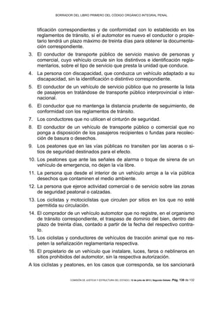 BORRADOR DEL LIBRO PRIMERO DEL CÓDIGO ORGÁNICO INTEGRAL PENAL
COMISIÓN DE JUSTICIA Y ESTRUCTURA DEL ESTADO | 12 de julio de 2013 | Segundo Debate | Pág. 130 de 132
tificación correspondientes y de conformidad con lo establecido en los
reglamentos de tránsito, si el automotor es nuevo el conductor o propie-
tario tendrá un plazo máximo de treinta días para obtener la documenta-
ción correspondiente.
El conductor de transporte público de servicio masivo de personas y3.
comercial, cuyo vehículo circule sin los distintivos e identificación regla-
mentarios, sobre el tipo de servicio que presta la unidad que conduce.
La persona con discapacidad, que conduzca un vehículo adaptado a su4.
discapacidad, sin la identificación o distintivo correspondiente.
El conductor de un vehículo de servicio público que no presente la lista5.
de pasajeros en tratándose de transporte público interprovincial o inter-
nacional.
El conductor que no mantenga la distancia prudente de seguimiento, de6.
conformidad con los reglamentos de tránsito.
Los conductores que no utilicen el cinturón de seguridad.7.
El conductor de un vehículo de transporte público o comercial que no8.
ponga a disposición de los pasajeros recipientes o fundas para recolec-
ción de basura o desechos.
Los peatones que en las vías públicas no transiten por las aceras o si-9.
tios de seguridad destinados para el efecto.
Los peatones que ante las señales de alarma o toque de sirena de un10.
vehículo de emergencia, no dejen la vía libre.
La persona que desde el interior de un vehículo arroje a la vía pública11.
desechos que contaminen el medio ambiente.
La persona que ejerce actividad comercial o de servicio sobre las zonas12.
de seguridad peatonal o calzadas.
Los ciclistas y motociclistas que circulen por sitios en los que no esté13.
permitida su circulación.
El comprador de un vehículo automotor que no registre, en el organismo14.
de tránsito correspondiente, el traspaso de dominio del bien, dentro del
plazo de treinta días, contado a partir de la fecha del respectivo contra-
to.
Los ciclistas y conductores de vehículos de tracción animal que no res-15.
peten la señalización reglamentaria respectiva.
El propietario de un vehículo que instalare, luces, faros o neblineros en16.
sitios prohibidos del automotor, sin la respectiva autorización.
A los ciclistas y peatones, en los casos que corresponda, se los sancionará
 