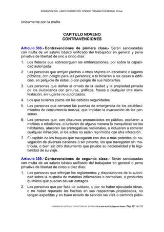 BORRADOR DEL LIBRO PRIMERO DEL CÓDIGO ORGÁNICO INTEGRAL PENAL
COMISIÓN DE JUSTICIA Y ESTRUCTURA DEL ESTADO | 12 de julio de 2013 | Segundo Debate | Pág. 131 de 132
únicamente con la multa.
CAPITULO NOVENO
CONTRAVENCIONES
Artículo 388.- Contravenciones de primera clase.- Serán sancionadas
con multa de un salario básico unificado del trabajador en general y pena
privativa de libertad de uno a cinco días:
Los fleteros que sobrecarguen las embarcaciones, por sobre la capaci-1.
dad autorizada.
Las personas que arrojen piedras u otros objetos en escenario o lugares2.
públicos, con peligro para las personas; o lo hicieren a las casas o edifi-
cios, en perjuicio de éstos, o con peligro de sus habitantes.
Las personas que dañen el ornato de la ciudad y la propiedad privada3.
de los ciudadanos con pinturas, gráficos, frases o cualquier otra mani-
festación, en lugares no autorizados.
Los que tuvieren pozos sin las debidas seguridades.4.
Las personas que cerraren las puertas de emergencia de los estableci-5.
mientos de concurrencia masiva, que impidan la evacuación de las per-
sonas.
Las personas que, con discursos pronunciados en público, excitaren a6.
motines o rebeliones, o turbaren de alguna manera la tranquilidad de los
habitantes, atacaren las prerrogativas nacionales, o indujeren a cometer
cualquier infracción, si los actos no están reprimidos con otra infracción.
El capitán de los buques que navegaren con dos a más patentes de na-7.
vegación de diversas naciones o sin patente, los que navegaren sin ma-
trícula, o bien sin otro documento que pruebe su nacionalidad y la legi-
timidad de su viaje.
Artículo 389.- Contravenciones de segunda clase.- Serán sancionadas
con multa de un salario básico unificado del trabajador en general o pena
privativa de libertad de cinco a diez días:
Las personas que infrinjan los reglamentos y disposiciones de la autori-1.
dad sobre la custodia de materias inflamables o corrosivas, o productos
químicos que puedan causar estragos.
Las personas que por falta de cuidado, o por no haber ejecutado obras,2.
o no haber reparado las hechas en sus respectivas propiedades, no
tengan expeditas y en buen estado de servicio las vías o caminos públi-
 