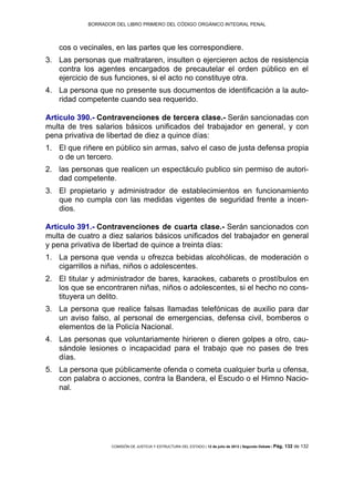 BORRADOR DEL LIBRO PRIMERO DEL CÓDIGO ORGÁNICO INTEGRAL PENAL
COMISIÓN DE JUSTICIA Y ESTRUCTURA DEL ESTADO | 12 de julio de 2013 | Segundo Debate | Pág. 132 de 132
cos o vecinales, en las partes que les correspondiere.
Las personas que maltrataren, insulten o ejercieren actos de resistencia3.
contra los agentes encargados de precautelar el orden público en el
ejercicio de sus funciones, si el acto no constituye otra.
La persona que no presente sus documentos de identificación a la auto-4.
ridad competente cuando sea requerido.
Artículo 390.- Contravenciones de tercera clase.- Serán sancionadas con
multa de tres salarios básicos unificados del trabajador en general, y con
pena privativa de libertad de diez a quince días:
El que riñere en público sin armas, salvo el caso de justa defensa propia1.
o de un tercero.
las personas que realicen un espectáculo publico sin permiso de autori-2.
dad competente.
El propietario y administrador de establecimientos en funcionamiento3.
que no cumpla con las medidas vigentes de seguridad frente a incen-
dios.
Artículo 391.- Contravenciones de cuarta clase.- Serán sancionados con
multa de cuatro a diez salarios básicos unificados del trabajador en general
y pena privativa de libertad de quince a treinta días:
La persona que venda u ofrezca bebidas alcohólicas, de moderación o1.
cigarrillos a niñas, niños o adolescentes.
El titular y administrador de bares, karaokes, cabarets o prostíbulos en2.
los que se encontraren niñas, niños o adolescentes, si el hecho no cons-
tituyera un delito.
La persona que realice falsas llamadas telefónicas de auxilio para dar3.
un aviso falso, al personal de emergencias, defensa civil, bomberos o
elementos de la Policía Nacional.
Las personas que voluntariamente hirieren o dieren golpes a otro, cau-4.
sándole lesiones o incapacidad para el trabajo que no pases de tres
días.
La persona que públicamente ofenda o cometa cualquier burla u ofensa,5.
con palabra o acciones, contra la Bandera, el Escudo o el Himno Nacio-
nal.
 