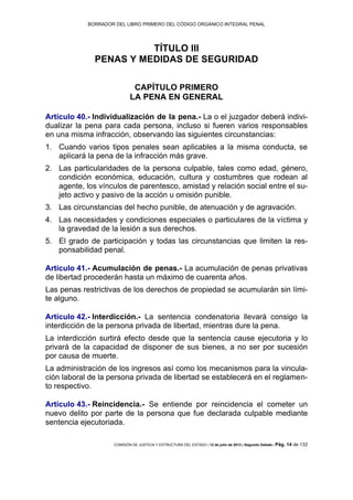 BORRADOR DEL LIBRO PRIMERO DEL CÓDIGO ORGÁNICO INTEGRAL PENAL
COMISIÓN DE JUSTICIA Y ESTRUCTURA DEL ESTADO | 12 de julio de 2013 | Segundo Debate | Pág. 14 de 132
TÍTULO III
PENAS Y MEDIDAS DE SEGURIDAD
CAPÍTULO PRIMERO
LA PENA EN GENERAL
Artículo 40.- Individualización de la pena.- La o el juzgador deberá indivi-
dualizar la pena para cada persona, incluso si fueren varios responsables
en una misma infracción, observando las siguientes circunstancias:
Cuando varios tipos penales sean aplicables a la misma conducta, se1.
aplicará la pena de la infracción más grave.
Las particularidades de la persona culpable, tales como edad, género,2.
condición económica, educación, cultura y costumbres que rodean al
agente, los vínculos de parentesco, amistad y relación social entre el su-
jeto activo y pasivo de la acción u omisión punible.
Las circunstancias del hecho punible, de atenuación y de agravación.3.
Las necesidades y condiciones especiales o particulares de la víctima y4.
la gravedad de la lesión a sus derechos.
El grado de participación y todas las circunstancias que limiten la res-5.
ponsabilidad penal.
Artículo 41.- Acumulación de penas.- La acumulación de penas privativas
de libertad procederán hasta un máximo de cuarenta años.
Las penas restrictivas de los derechos de propiedad se acumularán sin lími-
te alguno.
Artículo 42.- Interdicción.- La sentencia condenatoria llevará consigo la
interdicción de la persona privada de libertad, mientras dure la pena.
La interdicción surtirá efecto desde que la sentencia cause ejecutoria y lo
privará de la capacidad de disponer de sus bienes, a no ser por sucesión
por causa de muerte.
La administración de los ingresos así como los mecanismos para la vincula-
ción laboral de la persona privada de libertad se establecerá en el reglamen-
to respectivo.
Artículo 43.- Reincidencia.- Se entiende por reincidencia el cometer un
nuevo delito por parte de la persona que fue declarada culpable mediante
sentencia ejecutoriada.
 
