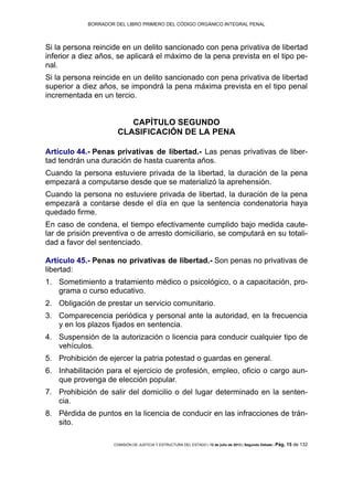 BORRADOR DEL LIBRO PRIMERO DEL CÓDIGO ORGÁNICO INTEGRAL PENAL
COMISIÓN DE JUSTICIA Y ESTRUCTURA DEL ESTADO | 12 de julio de 2013 | Segundo Debate | Pág. 15 de 132
Si la persona reincide en un delito sancionado con pena privativa de libertad
inferior a diez años, se aplicará el máximo de la pena prevista en el tipo pe-
nal.
Si la persona reincide en un delito sancionado con pena privativa de libertad
superior a diez años, se impondrá la pena máxima prevista en el tipo penal
incrementada en un tercio.
CAPÍTULO SEGUNDO
CLASIFICACIÓN DE LA PENA
Artículo 44.- Penas privativas de libertad.- Las penas privativas de liber-
tad tendrán una duración de hasta cuarenta años.
Cuando la persona estuviere privada de la libertad, la duración de la pena
empezará a computarse desde que se materializó la aprehensión.
Cuando la persona no estuviere privada de libertad, la duración de la pena
empezará a contarse desde el día en que la sentencia condenatoria haya
quedado firme.
En caso de condena, el tiempo efectivamente cumplido bajo medida caute-
lar de prisión preventiva o de arresto domiciliario, se computará en su totali-
dad a favor del sentenciado.
Artículo 45.- Penas no privativas de libertad.- Son penas no privativas de
libertad:
Sometimiento a tratamiento médico o psicológico, o a capacitación, pro-1.
grama o curso educativo.
Obligación de prestar un servicio comunitario.2.
Comparecencia periódica y personal ante la autoridad, en la frecuencia3.
y en los plazos fijados en sentencia.
Suspensión de la autorización o licencia para conducir cualquier tipo de4.
vehículos.
Prohibición de ejercer la patria potestad o guardas en general.5.
Inhabilitación para el ejercicio de profesión, empleo, oficio o cargo aun-6.
que provenga de elección popular.
Prohibición de salir del domicilio o del lugar determinado en la senten-7.
cia.
Pérdida de puntos en la licencia de conducir en las infracciones de trán-8.
sito.
 