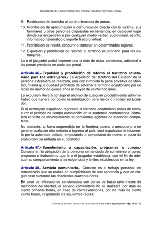 BORRADOR DEL LIBRO PRIMERO DEL CÓDIGO ORGÁNICO INTEGRAL PENAL
COMISIÓN DE JUSTICIA Y ESTRUCTURA DEL ESTADO | 12 de julio de 2013 | Segundo Debate | Pág. 16 de 132
Restricción del derecho al porte o tenencia de armas.9.
Prohibición de aproximación o comunicación directa con la víctima, sus10.
familiares u otras personas dispuestas en sentencia, en cualquier lugar
donde se encuentren o por cualquier medio verbal, audiovisual, escrito,
informático, telemático o soporte físico o virtual.
Prohibición de residir, concurrir o transitar en determinados lugares.11.
Expulsión y prohibición de retorno al territorio ecuatoriano para los ex-12.
tranjeros.
La o el juzgador podrá imponer una o más de estas sanciones, adicional a
las penas previstas en cada tipo penal.
Artículo 46.- Expulsión y prohibición de retorno al territorio ecuato-
riano para los extranjeros.- La expulsión del territorio del Ecuador de la
persona extranjera se realizará, una vez cumplida la pena privativa de liber-
tad, misma que quedará prohibida de retornar a territorio ecuatoriano por un
lapso no menor de quince años ni mayor de veinticinco años.
La expulsión llevará consigo el archivo de cualquier procedimiento adminis-
trativo que tuviera por objeto la autorización para residir o trabajar en Ecua-
dor.
Si el extranjero expulsado regresara a territorio ecuatoriano antes de trans-
currir el período de tiempo establecido en la sentencia condenatoria, come-
terá el delito de incumplimiento de decisiones legitimas de autoridad compe-
tente.
No obstante, si fuera sorprendido en la frontera, puerto o aeropuerto o en
general cualquier otra entrada o ingreso al país, será expulsado directamen-
te por la autoridad policial, empezando a computarse de nuevo el plazo de
prohibición de entrada en su totalidad.
Artículo 47.- Sometimiento a capacitación, programas o cursos.-
Consiste en la obligación de la persona sentenciada de someterse al curso,
programa o tratamiento que la o el juzgador establezca, con el fin de ade-
cuar su comportamiento a las exigencias y limites establecidos en la ley.
Artículo 48.- Servicio comunitario.- Consiste en el trabajo personal, no
remunerado que se realiza en cumplimiento de una sentencia y que en nin-
gún caso superará las doscientas cuarenta horas.
En caso de infracciones sancionadas con penas de hasta seis meses de
restricción de libertad, el servicio comunitario no se realizará por más de
ciento ochenta horas, en caso de contravenciones, por no más de ciento
veinte horas, respetando las siguientes reglas:
 