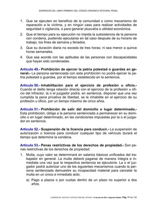 BORRADOR DEL LIBRO PRIMERO DEL CÓDIGO ORGÁNICO INTEGRAL PENAL
COMISIÓN DE JUSTICIA Y ESTRUCTURA DEL ESTADO | 12 de julio de 2013 | Segundo Debate | Pág. 17 de 132
Que se ejecuten en beneficio de la comunidad o como mecanismo de1.
reparación a la víctima, y en ningún caso para realizar actividades de
seguridad o vigilancia, o para generar plusvalía o utilidad económica.
Que el tiempo para su ejecución no impida la subsistencia de la persona2.
con condena, pudiendo ejecutarse en tal caso después de su horario de
trabajo, los fines de semana y feriados.
Que su duración diaria no exceda de tres horas; ni sea menor a quince3.
horas semanales.
Que sea acorde con las aptitudes de las personas con discapacidades4.
que hayan sido condenadas.
Artículo 49.- Prohibición de ejercer la patria potestad o guardas en ge-
neral.- La persona sentenciada con esta prohibición no podrá ejercer la pa-
tria potestad o guardas, por el tiempo establecido en la sentencia.
Artículo 50.- Inhabilitación para el ejercicio de profesión u oficio.-
Cuando el delito tenga relación directa con el ejercicio de la profesión u ofi-
cio del infractor, la o el juzgador podrá, en sentencia, disponer que una vez
cumplida la pena privativa de libertad, se le inhabilite en el ejercicio de su
profesión u oficio, por un tiempo máximo de cinco años.
Artículo 51.- Prohibición de salir del domicilio o lugar determinado.-
Esta prohibición, obliga a la persona sentenciada a permanecer en su domi-
cilio o en lugar determinado, en las condiciones impuestas por la o el juzga-
dor en sentencia.
Artículo 52.- Suspensión de la licencia para conducir.- La suspensión de
autorización o licencia para conducir cualquier tipo de vehículo durará el
tiempo que determine la condena.
Artículo 53.- Penas restrictivas de los derechos de propiedad.- Son pe-
nas restrictivas de los derechos de propiedad:
Multa, cuyo valor se determinará en salarios básicos unificados del tra-1.
bajador en general. La multa deberá pagarse de manera íntegra e in-
mediata una vez que la respectiva sentencia se ejecutoríe. La o el juz-
gador podrá autorizar uno de los siguientes mecanismos cuando la per-
sona sentenciada demuestre su incapacidad material para cancelar la
multa en un único e inmediato acto:
a) Pago a plazos o por cuotas dentro de un plazo no superior a dos
años.
 