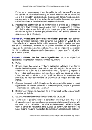 BORRADOR DEL LIBRO PRIMERO DEL CÓDIGO ORGÁNICO INTEGRAL PENAL
COMISIÓN DE JUSTICIA Y ESTRUCTURA DEL ESTADO | 12 de julio de 2013 | Segundo Debate | Pág. 19 de 132
En las infracciones contra el medio ambiente, naturaleza o Pacha Ma-
ma, contra los recursos mineros y los casos establecidos en este Códi-
go, la o el juzgador, sin perjuicio de la aplicación del comiso penal, obli-
gatoriamente ordenará la inmediata inmovilización de maquinaria pesa-
da utilizada para el cometimiento de estas infracciones.
Incautación o destrucción de los instrumentos o efectos de la infracción.3.
Toda pena lleva consigo, según sea el caso, la incautación o destruc-
ción de los efectos que de la infracción provengan y de los instrumentos
con que se ejecutó a menos que pertenezcan a una tercera persona no
responsable de la infracción.
Artículo 54.- Penas para servidoras y servidores públicos.- Las servido-
ras y los servidores públicos, y las personas que actúen en virtud de una
potestad estatal en alguna de las instituciones del Estado, de las enumera-
das en la Constitución, además de las penas previstas en los delitos que
requieren tal calificación en los sujetos activos, se les impondrá la incapaci-
dad de por vida para el desempeño de un puesto, cargo, función o dignidad
en el sector público.
Artículo 55.- Penas para las personas jurídicas.- Las penas específicas
aplicables a las personas jurídicas, son las siguientes:
Multa.1.
Comiso penal. Los actos y contratos existentes, relativos a los bienes2.
objeto de comiso penal, cesarán ipso jure, sin perjuicio de los derechos
de terceros de buena fe, que serán reconocidos, liquidados y pagados a
la brevedad posible, quienes deberán hacer valer sus derechos ante el
mismo juez o tribunal de la causa penal. Los bienes declarados de ori-
gen ilícito no serán susceptibles de protección de ningún régimen patri-
monial.
Clausura temporal o definitiva de sus locales o establecimientos, en el3.
lugar donde se hubiere cometido la infracción penal, según la gravedad
de la infracción o del daño ocasionado.
Realizar actividades en beneficio de la comunidad sujeto a seguimiento4.
y evaluación judicial.
Reparación integral de los daños ambientales causados.5.
Extinción de la persona jurídica o del establecimiento, ordenado por la o6.
el juzgador, en el país en el caso de personas jurídicas extranjeras y li-
quidación de su patrimonio mediante el procedimiento legalmente pre-
visto, a cargo del respectivo ente público de control. En este caso, no
habrá lugar a ninguna modalidad de recreación o reactivación de la per-
 