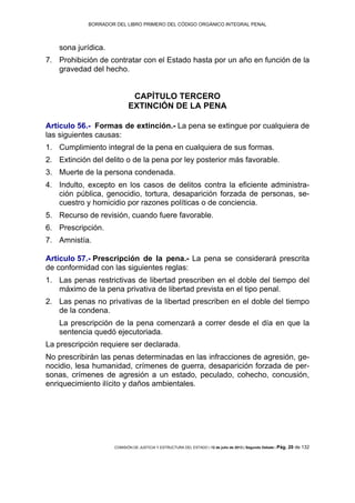 BORRADOR DEL LIBRO PRIMERO DEL CÓDIGO ORGÁNICO INTEGRAL PENAL
COMISIÓN DE JUSTICIA Y ESTRUCTURA DEL ESTADO | 12 de julio de 2013 | Segundo Debate | Pág. 20 de 132
sona jurídica.
Prohibición de contratar con el Estado hasta por un año en función de la7.
gravedad del hecho.
CAPÍTULO TERCERO
EXTINCIÓN DE LA PENA
Artículo 56.- Formas de extinción.- La pena se extingue por cualquiera de
las siguientes causas:
Cumplimiento integral de la pena en cualquiera de sus formas.1.
Extinción del delito o de la pena por ley posterior más favorable.2.
Muerte de la persona condenada.3.
Indulto, excepto en los casos de delitos contra la eficiente administra-4.
ción pública, genocidio, tortura, desaparición forzada de personas, se-
cuestro y homicidio por razones políticas o de conciencia.
Recurso de revisión, cuando fuere favorable.5.
Prescripción.6.
Amnistía.7.
Artículo 57.- Prescripción de la pena.- La pena se considerará prescrita
de conformidad con las siguientes reglas:
Las penas restrictivas de libertad prescriben en el doble del tiempo del1.
máximo de la pena privativa de libertad prevista en el tipo penal.
Las penas no privativas de la libertad prescriben en el doble del tiempo2.
de la condena.
La prescripción de la pena comenzará a correr desde el día en que la
sentencia quedó ejecutoriada.
La prescripción requiere ser declarada.
No prescribirán las penas determinadas en las infracciones de agresión, ge-
nocidio, lesa humanidad, crímenes de guerra, desaparición forzada de per-
sonas, crímenes de agresión a un estado, peculado, cohecho, concusión,
enriquecimiento ilícito y daños ambientales.
 